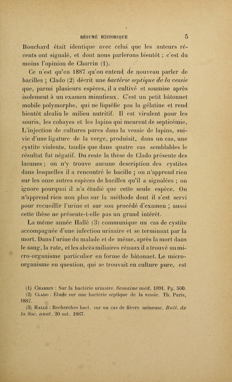 Bouchard, était identique avec celui que les auteurs ré- cents ont signalé, et dont nous parlerons bientôt ; c'est du moins l'opinion de Charrin (1). Ce n'est qu'en 1887 qu'on entend de nouveau parler de bacilles ; Clado (2) décrit une bactérie septique de la vessie que, parmi plusieurs espèces, il a cultivé et soumise après isolement à un examen minutieux. C'est un petit bâtonnet mobile polymorphe, qui ne liquéfie pas la gélatine et rend bientôt alcalin le milieu nutritif. Il est virulent pour les souris, les cobayes et les lapins qui meurent de septicémie. L'injection de cultures pures dans la vessie de lapins, sui- vie d'une ligature de la verge, produisit, dans un cas, une cystite violente, tandis que dans quatre cas semblables le résultat fut négatif. Du reste la thèse de Clado présente des lacunes ; on n'y trouve aucune description des cystites dans lesquelles il a rencontré le bacille ; on Rapprend rien sur les onze autres espèces de bacilles qu'il a signalées ; on ignore pourquoi il n'a étudié que cette seule espèce. On n'apprend rien non plus sur la méthode dont il s'est servi pour recueillir l'urine et sur son procédé d'examen ; aussi cette thèse ne présente-t-elle pas un grand intérêt. La même année Halle (3) communique un cas de cystite accompagnée d'une infection urinaire et se terminant par la mort. Dans l'urine du malade et de même, après la mort dans le sang-, la rate, et les abcès miliaires rénaux il a trouvé unmi- cro-org-anisme particulier en forme de bâtonnet. Le micro- organisme en question, qui se trouvait en culture pure, est (1) Charrin : Sur la bactérie urinaire. Semaine méd. 1891. Pg. 500. (2) Clado : Étude sur une bactérie septique de la vessie. Th. Paris,. 1887. (3) Halle : Recherches bact. sur un cas de fièvre urineuse. Bull, de la Soc. anat. 20 oct. 1887.