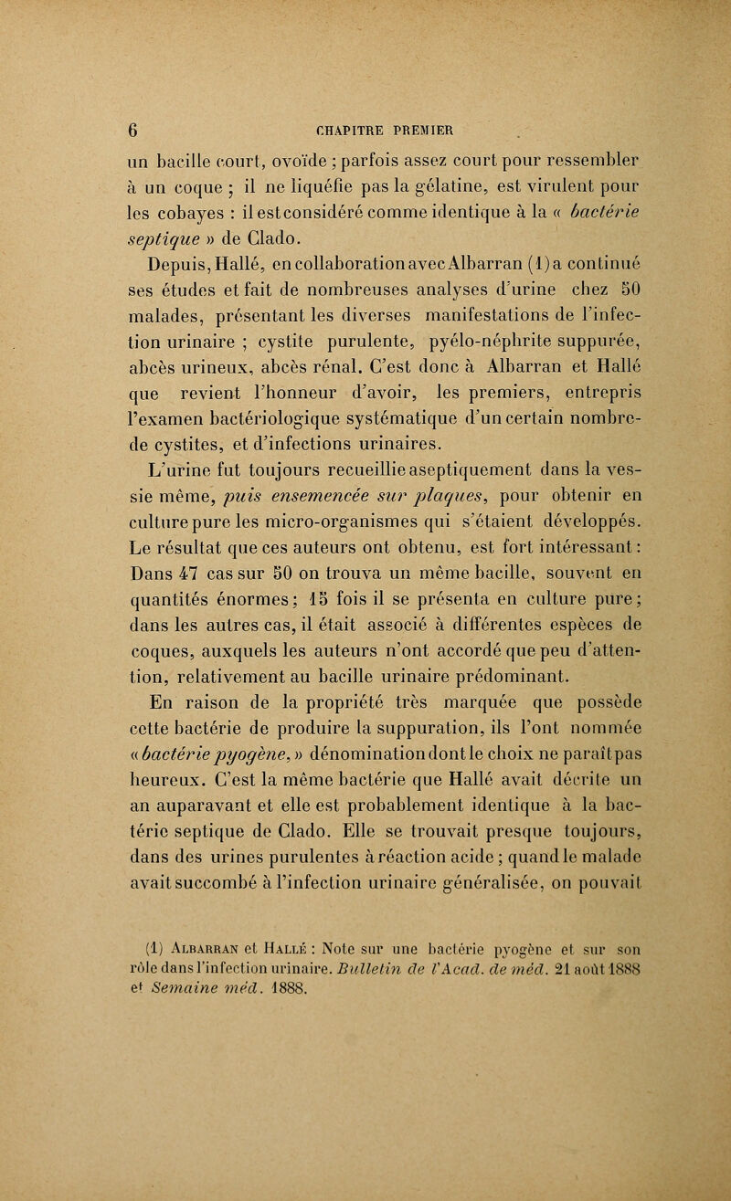 un bacille court, ovoïde ; parfois assez court pour ressembler à un coque ; il ne liquéfie pas la gélatine, est virulent pour les cobayes : il estconsidéré comme identique à la « bactérie septique » de Clado. Depuis, Halle, en collaboration avec Albarran (l)a continué ses études et fait de nombreuses analyses d'urine chez 50 malades, présentant les diverses manifestations de l'infec- tion urinaire ; cystite purulente, pyélo-néphrite suppurée, abcès urineux, abcès rénal. C'est donc à Albarran et Halle que revient l'honneur d'avoir, les premiers, entrepris l'examen bactériologique systématique d'un certain nombrc- de cystites, et d'infections urinaires. L'urine fut toujours recueillie aseptiquement dans la ves- sie même, puis ensemencée sur plaques, pour obtenir en culture pure les micro-org-anismes qui s'étaient développés. Le résultat que ces auteurs ont obtenu, est fort intéressant : Dans 47 cas sur 50 on trouva un même bacille, souvent en quantités énormes; 15 fois il se présenta en culture pure; dans les autres cas, il était associé à différentes espèces de coques, auxquels les auteurs n'ont accordé que peu d'atten- tion, relativement au bacille urinaire prédominant. En raison de la propriété très marquée que possède cette bactérie de produire la suppuration, ils l'ont nommée «bactérie pyogène, » dénomination dont le choix ne paraîtpas heureux. C'est la même bactérie que Halle avait décrite un an auparavant et elle est probablement identique à la bac- térie septique de Clado. Elle se trouvait presque toujours, dans des urines purulentes à réaction acide; quand le malade avaitsuccombé à l'infection urinaire g-énéralisée, on pouvait (1) Albarran et Halle : Note sur une bactérie pyogène et sur son rôle dans l'infection urinaire. Bulletin de VAcacl. deméd. 21 août 1888 et Semaine me'd. 1888.