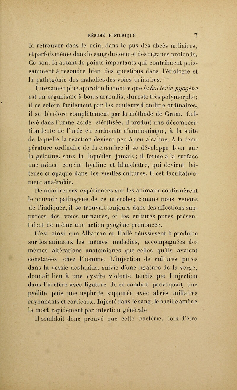 la retrouver dans le rein, dans le pus des abcès miliaires, etparfoismême dansle sang du cœur et des organes profonds. Ce sont là autant de points importants qui contribuent puis- samment à résoudre bien des questions dans l'étiologie et la pathogénie des maladies des voies urinaires. Un examen plus approfondi montre que la bactérie pyogène est un organisme à bouts arrondis, du reste très polymorphe; il se colore facilement par les couleurs d'aniline ordinaires, il se décolore complètement par la méthode de Gram. Cul- tivé dans l'urine acide stérilisée, il produit une décomposi- tion lente de l'urée en carbonate d'ammoniaque, à la suite de laquelle la réaction devient peu à peu alcaline. A la tem- pérature ordinaire de la chambre il se développe bien sur la gélatine, sans la liquéfier jamais ; il forme à la surface une mince couche hyaline et blanchâtre, qui devient lai- teuse et opaque dans les vieilles cultures. Il est facultative- ment anaérobie. De nombreuses expériences sur les animaux confirmèrent le pouvoir pathogène de ce microbe ; comme nous venons de l'indiquer, il se trouvait toujours dans les affections sup- purées des voies urinaires, et les cultures pures présen- taient de même une action pyogène prononcée. C'est ainsi que Albarran et Halle réussissent à produire sur les animaux les mêmes maladies, accompagnées des mêmes altérations anatomiques que celles qu'ils avaient constatées chez l'homme. L'injection de cultures pures dans la vessie des lapins, suivie d'une ligature de la yergc, donnait lieu à une cystite violente tandis que l'injection dans l'uretère avec ligature de ce conduit provoquait une pyélite puis une néphrite suppurée avec abcès miliaires rayonnants et corticaux. Injecté dans le sang, le bacille amène la mort rapidement par infection générale. Il semblait donc prouvé que cette bactérie, loin d'être