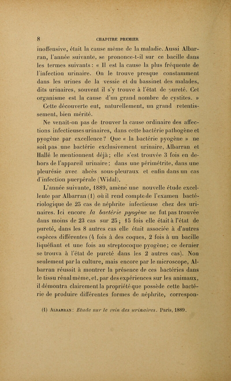 inoffensive, était la cause même de la maladie. Aussi Albar- ran, l'année suivante, se prononce-t-il sur ce bacille dans les termes suivants : « Il est la cause la plus fréquente de l'infection urinaire. On le trouve presque constamment dans les urines de la vessie et du bassinet des malades, dits urinaires, souvent il s'y trouve à l'état de pureté. Cet organisme est la cause d'un grand nombre de cystites. » Cette découverte eut, naturellement, un grand retentis- sement, bien mérité. Ne venait-on pas de trouver la cause ordinaire des affec- tions infectieuses urinaires, dans cette bactérie pathog-ène et pyogène par excellence? Que « la bactérie pyog'ène » ne soit pas une bactérie exclusivement urinaire, Albarran et Halle le mentionnent déjà; elle s'est trouvée 3 fois en de- hors de l'appareil urinaire: dans une périmétrite, dans une pleurésie avec abcès sous-pleuraux et enfin dans un cas d'infection puerpérale (Widal). L'année suivante, 1889, amène une nouvelle étude excel- lente par Albarran (1) où il rend compte de l'examen bacté- riologique de 25 cas de néphrite infectieuse chez des uri- naires. Ici encore la bactérie pyogène ne fut pas trouvée dans moins de 23 cas sur 25 ; 15 fois elle était à l'état de pureté, dans les 8 autres cas elle était associée à d'autres espèces différentes (4 fois à des coques, 2 fois à un bacille liquéfiant et une fois au streptocoque pyogène; ce dernier se trouva à l'état de pureté dans les 2 autres cas). Non seulement parla culture, mais encore par le microscope, Al- barran réussit à montrer la présence de ces bactéries dans le tissu rénal même, et, par des expériences sur les animaux, il démontra clairement la propriété que possède cette bacté- rie de produire différentes formes de néphrite, correspon- (1) Albarran: Etude sur le rein des urinaires. Paris, 1889.