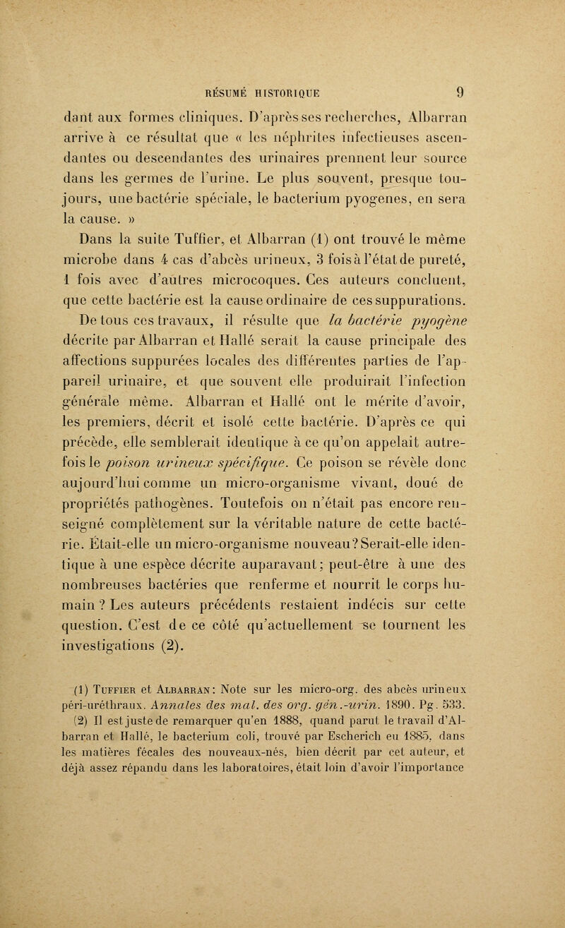 dant aux formes cliniques. D'après ses recherches, Albarran arrive à ce résultat que « les néphrites infectieuses ascen- dantes ou descendantes des urinaires prennent leur source dans les germes de l'urine. Le plus souvent, presque tou- jours, une bactérie spéciale, le bacterium pyogenes, en sera la cause. » Dans la suite Tuffîer, et Albarran (1) ont trouvé le même microbe dans 4 cas d'abcès urineux, 3 fois à l'état de pureté, 1 fois avec d'autres microcoques. Ces auteurs concluent, que cette bactérie est la cause ordinaire de ces suppurations. De tous ces travaux, il résulte que la bactérie pyogène décrite par Albarran et Halle serait la cause principale des affections suppurées locales des différentes parties de l'ap- pareil urinaire, et que souvent elle produirait l'infection générale même. Albarran et Halle ont le mérite d'avoir, les premiers, décrit et isolé cette bactérie. D'après ce qui précède, elle semblerait identique à ce qu'on appelait autre- fois le poison urineux spécifique. Ce poison se révèle donc aujourd'hui comme un micro-organisme vivant, doué de propriétés pathogènes. Toutefois on n'était pas encore ren- seigné complètement sur la véritable nature de cette bacté- rie. Était-elle un micro-organisme nouveau?Serait-elle iden- tique à une espèce décrite auparavant; peut-être à une des nombreuses bactéries que renferme et nourrit le corps hu- main ? Les auteurs précédents restaient indécis sur cette question. C'est de ce côté qu'actuellement -se tournent les investigations (2). (!) Tuffîer et Albarran: Note sur les micro-org. des abcès urineux péri-uréthraux. Annales des mal. des org. gén.-urin. 1890. Pg. 533. (2) Il est juste de remarquer qu'en 1888, quand parut le travail d'Al- barran et Halle, le bacterium coli, trouvé par Escherich eu 1885, dans les matières fécales des nouveaux-nés, bien décrit par cet auteur, et déjà assez répandu dans les laboratoires, était loin d'avoir l'importance