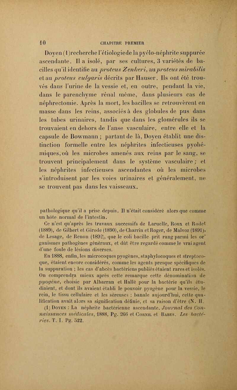Doyen (l)recherche l'étiologiede la pyélo-néphrite suppurée ascendante. Il a isolé, par ses cultures, 3 variétés de ba- cilles qu'il identifie au proteus Zen/eeri, auproteus mirabilis et au proteus vulgaris décrits par Hauser. Ils ont été trou- vés dans l'urine de la vessie et, en outre, pendant la vie, dans le parenchyme rénal même, dans plusieurs cas de néphrectomie. Après la mort, les bacilles se retrouvèrent en masse dans les reins, associés à des globules de pus dans les tubes urinaires, tandis que dans les glomérules ils se trouvaient en dehors de l'anse vasculaire, entre elle et la capsule de Bowmann ; partant de là, Doyen établit une dis- tinction formelle entre les néphrites infectieuses pyohé- miques,où les microbes amenés aux reins par le sang-, se trouvent principalement dans le système vasculaire ; et les néphrites infectieuses ascendantes où les microbes s'introduisent par les voies urinaires et généralement, ne se trouvent pas dans les vaisseaux. pathologique qu'il a prise depuis. Il n'était considéré alors que comme un hôte normal de l'intestin. Ce n'est qu'après les travaux successifs de Laruelle, Roux et Rodct (1889), de Gilbert et Girode (1890), de Charrin etRoger, de Malvoz (1891), de Lesage, de Renon (1892), que le coli bacille prit rang parmi les or ganismes pathogènes généraux, et dût être regardé comme le vrai agent d'une foule de lésions diverses. En 1888, enfin, les microcoques pyogènes, staphylocoques et streptoco- que, étaient encore considérés, comme les agents presque spécifiques de la suppuration ; les cas d'abcès bactériens publiés étaient rares et isolés. On comprendra mieux après cette remarque cette dénomination de jjyogène, choisie par Albarran et Halle pour la bactérie qu'ils étu- diaient, et dont ils avaient établi le pouvoir pyogène pour la vessie, le rein, le tissu cellulaire et les séreuses : banale aujourd'hui, celte qua- lification avait alors sa signification définie, et sa raison d'être (N. II. (1) Doyen : La néphrite bactérienne ascendante. Journal des Con- naissances médicales, 1888, Pg. 266 et Cornu, et Babes. Les bacté- ries. T. I. Pe. 522.