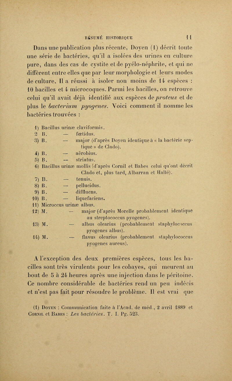 Dans une publication plus récente, Doyen (1) décrit toute une série de bactéries, qu'il a isolées des urines en culture pure, dans des cas de cystite et de pyélo-néphrite, et qui ne diffèrent entre elles que par leur morphologie et leurs modes de culture. Il a réussi à isoler non moins de 14 espèces : 10 bacilles et 4 microcoques. Parmi les bacilles, on retrouve celui qu'il avait déjà identifié aux espèces de>proteus et de plus le bacterium pyogenes. Voici comment il nomme les bactéries trouvées : 1) Bacillus urinae claviformis. 2 B. — fœtidus. 3) B. — major (d'après Doyen identique à « la bactérie sep- tiqué » de Clado). 4) B. — aërobius. 5) B. — striatus. 6) Bacillus urinae mollis (d'après Cornil et Babes celui qu'ont décrit Clado et, plus tard, Albarran et Halle). 7) B. — tenuis. 8) B. — pellucidus. 9) B. — diffluens. 10) B. — liquefaciens. 11) Microccus urinse albus. 12) M. — major (d'après Morelle probablement identique au streptococcus pyogenes). 13) M. — albus olearius (probablement staphylococcus pyogenes albus). 14) M. — flavus olearius (probablement staphylococcus pyogenes aureus). A l'exception des deux premières espèces, tous les ba- cilles sont très virulents pour les cobayes, qui meurent au bout de 5 à 24 heures après une injection dans le péritoine. Ce nombre considérable de bactéries rend un peu indécis et n'est pas fait pour résoudre le problème. Il est vrai que (1) Doyen : Communication faite à l'Acad. de méd., 2 avril 1889 et Cornjl et Babes : Les bactéries. T. I. Pg. 523.