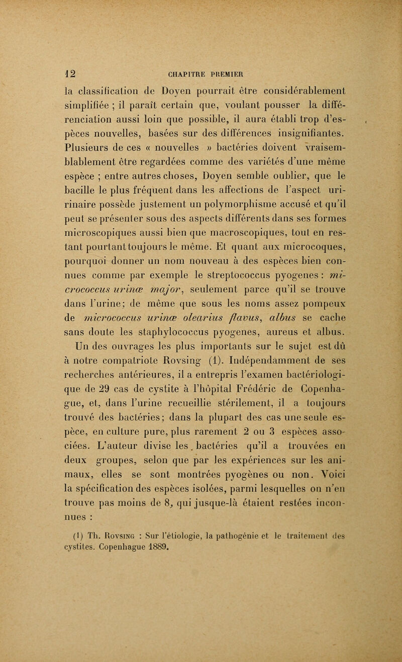 la classification de Doyen pourrait être considérablement simplifiée ; il paraît certain que, voulant pousser la diffé- renciation aussi loin que possible, il aura établi trop d'es- pèces nouvelles, basées sur des différences insignifiantes. Plusieurs de ces « nouvelles » bactéries doivent vraisem- blablement être regardées comme des variétés d'une même espèce ; entre autres choses, Doyen semble oublier, que le bacille le plus fréquent dans les affections de l'aspect uri- rinaire possède justement un polymorphisme accusé et qu'il peut se présenter sous des aspects différents dans ses formes microscopiques aussi bien que macroscopiques, tout en res- tant pourtant toujours le même. Et quant aux microcoques, pourquoi donner un nom nouveau à des espèces bien con- nues comme par exemple le streptococcus pyogenes : mi- crococcus urinœ major, seulement parce qu'il se trouve dans l'urine; de même que sous les noms assez pompeux de micrococcus urinœ olearius flavus, albus se cache sans doute les stapbylococcus pyogenes, aureus et albus. Un des ouvrages les plus importants sur le sujet est dû à notre compatriote Rovsing (1). Indépendamment de ses recherches antérieures, il a entrepris l'examen bactériologi- que de 29 cas de cystite à l'hôpital Frédéric de Copenha- gue, et, dans l'urine recueillie stérilement, il a toujours trouvé des bactéries; dans la plupart des cas une seule es- pèce, en culture pure, plus rarement 2 ou 3 espèces asso- ciées. L'auteur divise les. bactéries qu'il a trouvées en deux groupes, selon que par les expériences sur les ani- maux, elles se sont montrées pyogenes ou non. Voici la spécification des espèces isolées, parmi lesquelles on n'en trouve pas moins de 8, qui jusque-là étaient restées incon- nues : (!) Th. Rovsing : Sur l'éliologie, la pathogénie et le traiteraenl des cystites. Copenhague 1889.