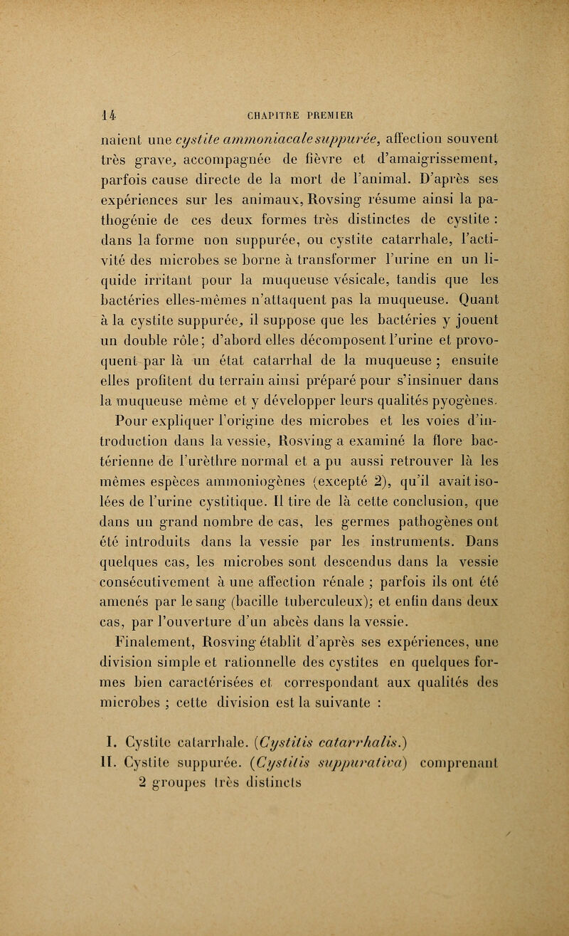 naient une cystite ammoniacalesuppurée, affection souvent très grave,, accompagnée de fièvre et d'amaigrissement, parfois cause directe de la mort de l'animal. D'après ses expériences sur les animaux, Rovsing résume ainsi la pa- thogénie de ces deux formes très distinctes de cystite : dans la forme non suppurée, ou cystite catarrhale, l'acti- vité des microbes se borne à transformer l'urine en un li- quide irritant pour la muqueuse vésicale, tandis que les bactéries elles-mêmes n'attaquent pas la muqueuse. Quant à la cystite suppurée^ il suppose que les bactéries y jouent un double rôle; d'abord elles décomposent l'urine et provo- quent par là un état catarrhal de la muqueuse ; ensuite elles profitent du terrain ainsi préparé pour s'insinuer dans la muqueuse même et y développer leurs qualités pyogènes. Pour expliquer l'origine des microbes et les voies d'in- troduction dans la vessie, Rosving a examiné la flore bac- térienne de l'urèthre normal et a pu aussi retrouver là les mêmes espèces aminoniogènes (excepté 2), qu'il avait iso- lées de l'urine cystitique. Il tire de là cette conclusion, que dans un grand nombre de cas, les germes pathogènes ont été introduits dans la vessie par les instruments. Dans quelques cas, les microbes sont descendus dans la vessie consécutivement à une affection rénale ; parfois ils ont été amenés par le sang- (bacille tuberculeux); et enfin dans deux cas, par l'ouverture d'un abcès dans la vessie. Finalement, Rosving établit d'après ses expériences, une division simple et rationnelle des cystites en quelques for- mes bien caractérisées et correspondant aux qualités des microbes ; cette division est la suivante : I. Cystite catarrhale. [Cystitis catarrhalis.) II. Cystite suppurée. {Cystitis suppurativa) comprenant 2 groupes 1res distincts