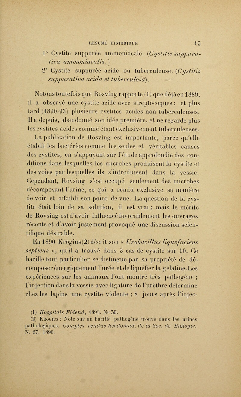 1° Cystite suppurée ammoniacale. {Cystitis suppura- tiva ammoniacalis.) 2° Cystite suppurée acide ou tuberculeuse. {Cystitis suppurativa acicla et tuberculosa). Notons toutefois que Rosving rapporte (1) que déjàenl889, il a observé une cystite acide avec streptocoques ; et plus tard (1890-93) plusieurs cystites acides non tuberculeuses. Il a depuis, abandonné son idée première, et ne regarde plus lescystit.es acides comme étant exclusivement tuberculeuses. La publication de Rosving est importante, parce qu'elle établit les bactéries comme les seules et véritables causes des cystites, en s'appuyant sur l'étude approfondie des con- ditions dans lesquelles les microbes produisent la cystite et des voies par lesquelles ils s'introduisent dans la vessie. Cependant, Rovsing s'est occupé seulement des microbes décomposant l'urine, ce qui a rendu exclusive sa manière devoir et affaibli son point de vue. La question de la cys- tite était loin de sa solution, il est vrai ; mais le mérite de Rovsing- est d'avoir influencé favorablement les ouvrages récents et d'avoir justement provoqué une discussion scien- tifique désirable. En 1890 Krogius (2) décrit son « Urobacillus liquefacieris septicus », qu'il a trouvé dans 3 cas de cystite sur 10. Ce bacille tout particulier se distingue par sa propriété de dé- composer énergiquement l'urée et de liquéfier la gélatine.Les expériences sur les animaux l'ont montré très pathogène ; l'injection dans la vessie avec ligature de l'urèthre détermine chez les lapins une cystite violente : 8 jours après l'injec- (1) Hospitals Fidend, 1893. No 50. (2) Krogius : Note sur un bacille pathogène trouvé dans les urines pathologiques. Comptes rendus hebdomad. de la Soc. de Biologie. N. 27. 1890.