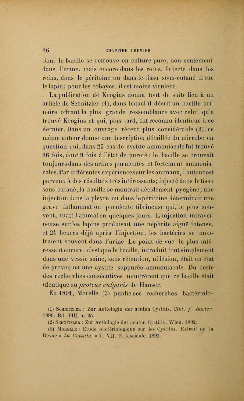 tion, le bacille se retrouve en culture pure, non seulement dans l'urine, mais encore dans les reins. Injecté dans les reins, dans le péritoine ou dans le tissu sous-cutané il tue le lapin; pour les cobayes, il est moins virulent. . La publication de Krogius donna tout de suite lieu à un article de Schnitzler (1), dans lequel il décrit un bacille uri- naire offrant la plus grande ressemblance avec celui qu'a trouvé Krogius et qui, plus tard, fut reconnu identique à ce dernier. Dans un ouvrage récent plus considérable (2)., ce même auteur donne une description détaillée du microbe en question qui^ dans 25 cas de cystite ammoniacale fut trouvé 16 fois, dont 9 fois à l'état de pureté : le bacille se trouvait toujours dans des urines purulentes et fortement ammonia- cales. Par différentes expériences sur les animaux, l'auteur est parvenu à des résultats très intéressants; injecté dans le tissu sous-cutané, la bacille se montrait décidément pyogène; une injection dans la plèvre ou dans lepéritoine déterminait une grave inflammation purulente fibrineuse qui, le plus sou- vent, tuait l'animal en quelques jours. L'injection intravei- neuse sur les lapins produisait une néphrite aiguë intense, et 24 heures déjà après l'injection, les bactéries se mon- traient souvent dans l'urine. Le point de vue le plus inté- ressant encore, c'est que le bacille, introduit tout simplement dans une vessie saine, sans rétention, ni lésion, était en état de provoquer une cystite suppurée ammoniacale. Du reste des recherches consécutives montrèrent que ce bacille était identique auproteus vulgaris de Hauser. En 1891, Morelle (3) publie ses recherches bactériolo- (1) Schnitzler : Zur Aetiologie der acuten Cystitis. Ctbl. f. Bâcler. 1890. Bd. VIII. n. 25. (2) Schnitzler : Zur Aetiologie der acuten Cystitis. Wien. 1892. (3) Morelle: Etude bactériologique sur les Cystites. Extrait de la Revue « La Cellule. » T. VII. 2. fascicule. 1891.