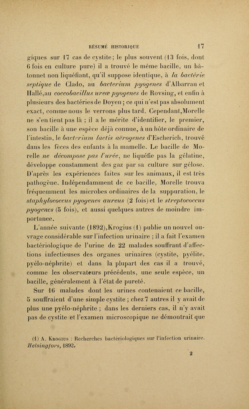 giques sur 17 cas de cystite; le plus souvent (13 fois, dont 6 fois en culture pure) il a trouvé le même bacille, un bâ- tonnet non liquéfiant, qu'il suppose identique, à la bactérie seplique de Clado, au bacterium pyogenes d'Àlbarran et Halle,au coccobacillus ureœpyogenes de Rovsing, et enfin à plusieurs des bactéries de Doyen; ce qui n'est pas absolument exact, comme nous le verrons plus tard. Cependant,Morelle ne s'en tient pas là ; il a le mérite d'identifier, le premier, son bacille à une espèce déjà connue, à un hôte ordinaire de l'intestin, le bûcterium lactis aërogenes d'Escherieh, trouvé dans les fèces des enfants à la mamelle. Le bacille de Mo- relle ne décompose pas l'urée, ne liquéfie pas la gélatine, développe constamment des gaz par sa culture sur gélose. D'après les expériences faites sur les animaux, il est très pathogène. Indépendamment de ce bacille, Morelle trouva fréquemment les microbes ordinaires de la suppuration, le staphylococcus pyogenes aureus (2 fois) et le streptococcus pyogenes (5 fois), et aussi quelques autres de moindre im- portance. L'année suivante (1892),Krogius (1) publie un nouvel ou- vrage considérable sur l'infection urinaire ; il a fait l'examen bactériologique de l'urine de 22 malades souffrant d'affec- tions infectieuses des organes urinaires (cystite, pyélite, pyélo-néphrite) et dans la plupart des cas il a trouvé, comme les observateurs précédents, une seule espèce, un bacille, généralement à l'état de pureté. Sur 16 malades dont les urines contenaient ce bacille, 8 souffraient d'une simple cystite ; chez 7 autres il y avait de plus une pyélo-néphrite ; dans les derniers cas, il n'y avait pas de cystite et l'examen microscopique ne démontrait que (1) A. Krogius : Recherches bactériologiques sur l'infection urinaire. Helsingfors, 1892. 2