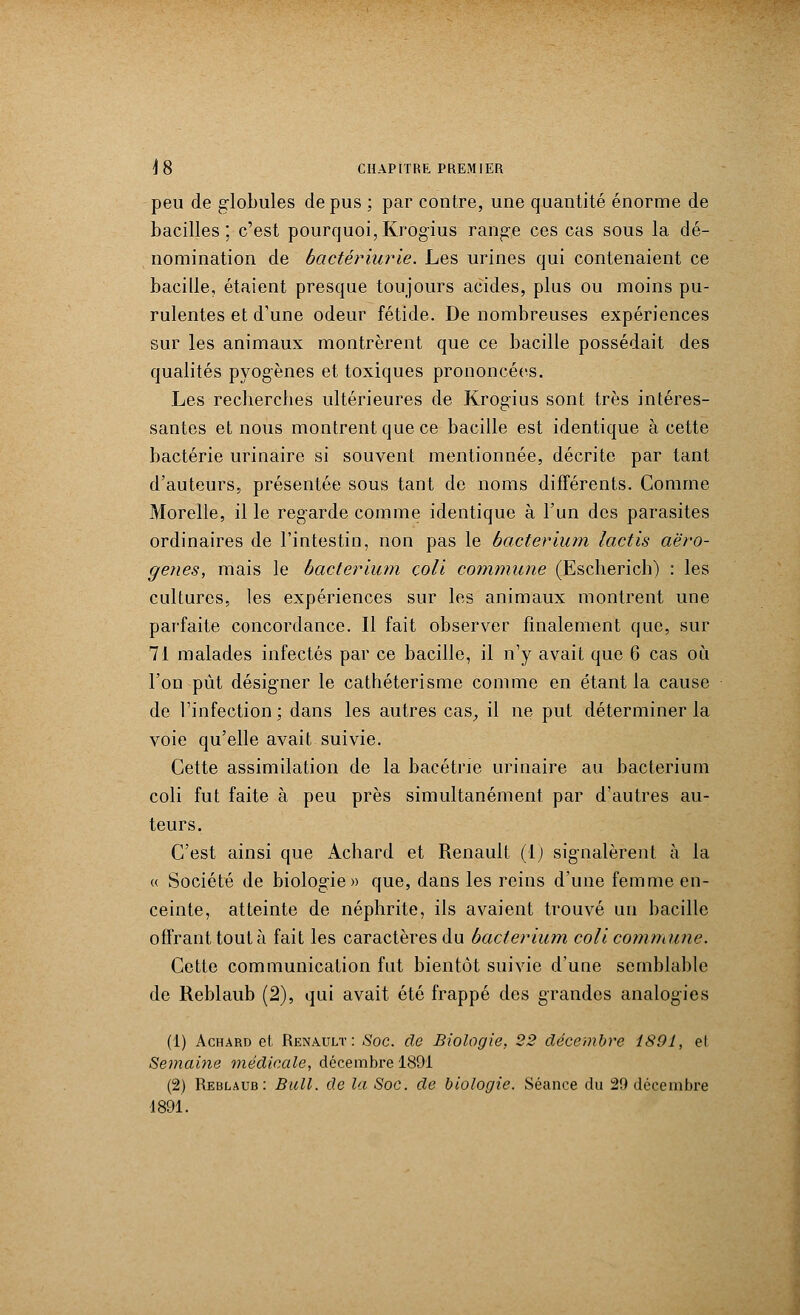 peu de globules de pus ; par contre, une quantité énorme de bacilles; c'est pourquoi,Krogïus range ces cas sous la dé- nomination de bactériurie. Les urines qui contenaient ce bacille, étaient presque toujours acides, plus ou moins pu- rulentes et d'une odeur fétide. De nombreuses expériences sur les animaux montrèrent que ce bacille possédait des qualités pyogènes et toxiques prononcées. Les recherches ultérieures de Krogïus sont très intéres- santes et nous montrent que ce bacille est identique à cette bactérie urinaire si souvent mentionnée, décrite par tant d'auteurs, présentée sous tant de noms différents. Comme Morelle, il le regarde comme identique à l'un des parasites ordinaires de l'intestin, non pas le bacterium lactis aëro- genes, mais le bacterium çoli commune (Escherich) : les cultures, les expériences sur les animaux montrent une parfaite concordance. Il fait observer finalement que, sur 71 malades infectés par ce bacille, il n'y avait que 6 cas où l'on pût désigner le cathéterisme comme en étant la cause de l'infection ; dans les autres cas, il ne put déterminer la voie qu'elle avait suivie. Cette assimilation de la bacétrie urinaire au bacterium coli fut faite à peu près simultanément par d'autres au- teurs. C'est ainsi que Achard et Renault (1) signalèrent à la « Société de biologie» que, dans les reins d'une femme en- ceinte, atteinte de néphrite, ils avaient trouvé un bacille offrant tout à fait les caractères du bacterium coli commune. Cette communication fut bientôt suivie d'une semblable de Reblaub (2), qui avait été frappé des grandes analogies (1) Achard et Renault: Soc. de Biologie, 22 décembre 189L, el Semaine médicale, décembre 1891 (2) Reblaub: Bull, de la Soc. de biologie. Séance du 29 décembre 1891.
