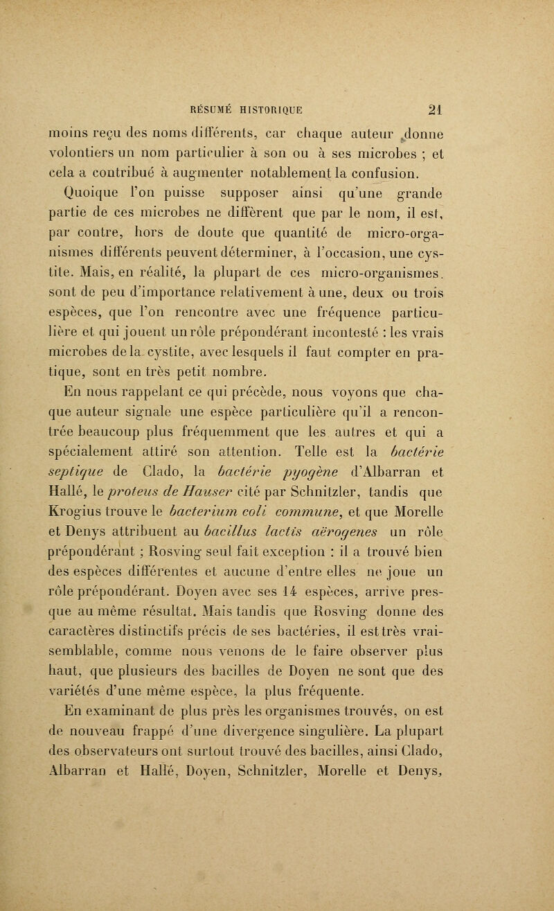 moins reçu des noms différents, car chaque auteur jlonne volontiers un nom particulier à son ou à ses microbes ; et cela a contribué à augmenter notablement la confusion. Quoique l'on puisse supposer ainsi qu'une grande partie de ces microbes ne diffèrent que par le nom, il est, par contre, hors de doute que quantité de micro-orga- nismes différents peuvent déterminer, à l'occasion, une cys- tite. Mais, en réalité, la plupart de ces micro-organismes, sont de peu d'importance relativement à une, deux ou trois espèces, que l'on rencontre avec une fréquence particu- lière et qui jouent un rôle prépondérant incontesté : les vrais microbes delà cystite, avec lesquels il faut compter en pra- tique, sont en très petit nombre. En nous rappelant ce qui précède, nous voyons que cha- que auteur signale une espèce particulière qu'il a rencon- trée beaucoup plus fréquemment que les autres et qui a spécialement attiré son attention. Telle est la bactérie septigue de Clado, la bactérie pyogène d'Albarran et Halle, le proteus de Hauser cité par Schnitzler, tandis que Krogius trouve le bacteriiun coli commune, et que Morelle et Denys attribuent au bacillus lactis aërogenes un rôle prépondérant ; Rosving seul fait exception : il a trouvé bien des espèces différentes et aucune d'entre elles ne joue un rôle prépondérant. Doyen avec ses 14 espèces, arrive pres- que au même résultat. Mais tandis que Rosving donne des caractères distinctifs précis de ses bactéries, il est très vrai- semblable, comme nous venons de le faire observer plus haut, que plusieurs des bacilles de Doyen ne sont que des variétés d'une même espèce, la plus fréquente. En examinant de plus près les organismes trouvés, on est de nouveau frappé d'une divergence singulière. La plupart des observateurs ont surtout trouvé des bacilles, ainsi Clado, Àlbarran et Halle, Doyen, Schnitzler, Morelle et Denys,,