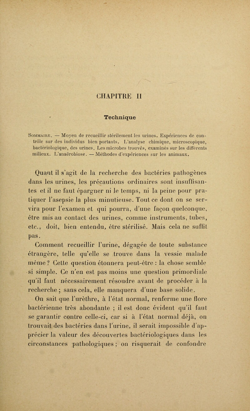 Technique Sommaire. — Moyen de recueillir stérilement les urines. Expériences de con- trôle sur des individus bien portants. L'analyse chimique, microscopique, bactériologique, des urines. Les microbes trouvés, examinés sur les différents milieux. L'anaërobiose. —Méthodes d'expériences sur les animaux. Quant il s'agit de la recherche des bactéries pathogènes dans les urines, les précautions ordinaires sont insuffisan- tes et. il ne faut éparg-ner ni le temps, ni la peine pour pra- tiquer l'asepsie la plus minutieuse. Tout ce dont on se ser- vira pour l'examen et qui pourra, d'une façon quelconque, être mis au contact des urines, comme instruments, tubes, etc., doit, bien entendu, être stérilisé. Mais cela ne suffit pas. Comment recueillir l'urine, dég-agée de toute substance étrangère, telle qu'elle se trouve dans la vessie malade même? Cette question étonnera peut-être : la chose semble •si simple. Ce n'en est pas moins une question primordiale qu'il faut nécessairement résoudre avant de procéder à la recherche ; sans cela, elle manquera d'une base solide. On sait que l'urèthre, à l'état normal, renferme une flore bactérienne très abondante ; il est donc évident qu'il faut se garantir contre celle-ci, car si à l'état normal déjà, on trouvait des bactéries dans l'urine, il serait impossible d'ap- précier la valeur des découvertes bactériologiques dans les circonstances pathologiques ; on risquerait de confondre