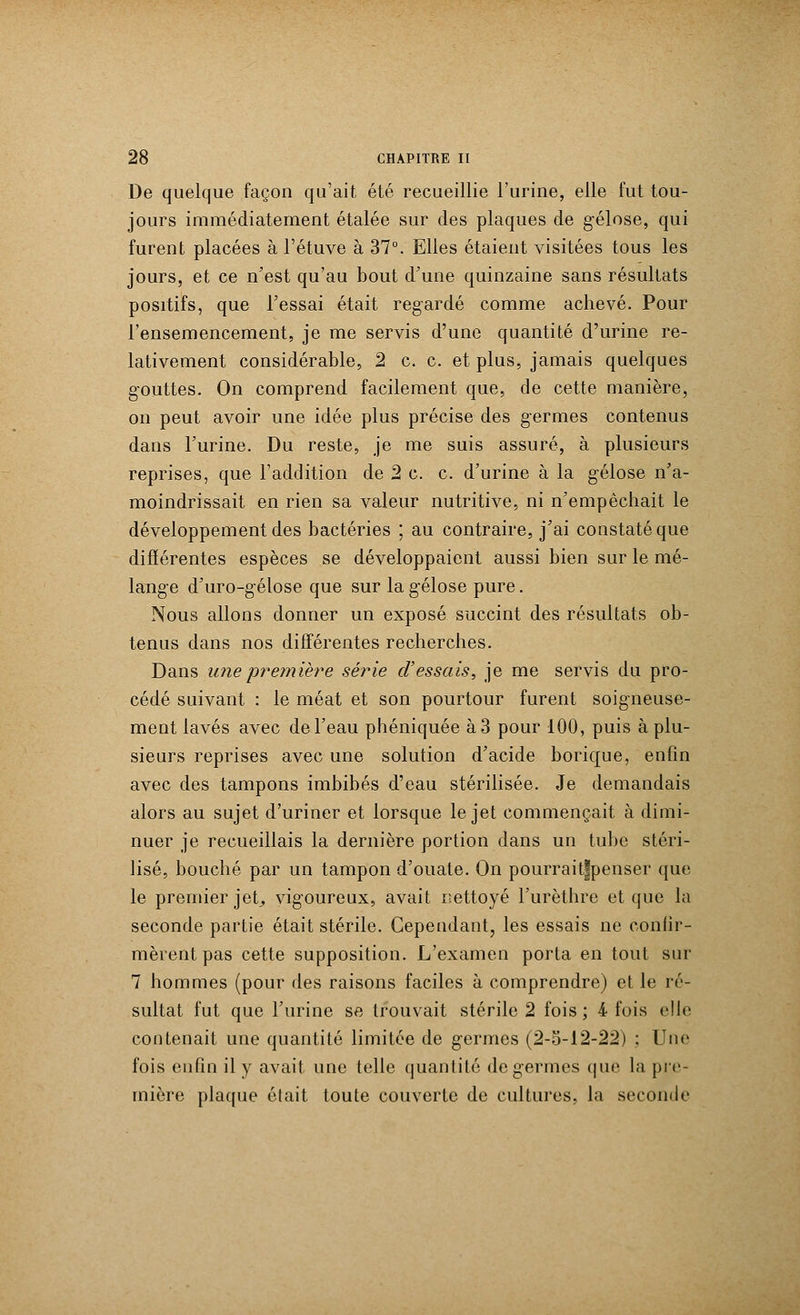 De quelque façon qu'ait été recueillie l'urine, elle fut tou- jours immédiatement étalée sur des plaques de gélose, qui furent placées à l'étuve à 37°. Elles étaient visitées tous les jours, et ce n'est qu'au bout d'une quinzaine sans résultats positifs, que l'essai était regardé comme achevé. Pour l'ensemencement, je me servis d'une quantité d'urine re- lativement considérable, 2 c. c. et plus, jamais quelques gouttes. On comprend facilement que, de cette manière, on peut avoir une idée plus précise des germes contenus dans l'urine. Du reste, je me suis assuré, à plusieurs reprises, que l'addition de 2 c. c. d'urine à la gélose n'a- moindrissait en rien sa valeur nutritive, ni n'empêchait le développement des bactéries ; au contraire, j'ai constaté que différentes espèces se développaient aussi bien sur le mé- lange d'uro-gélose que sur la gélose pure. Nous allons donner un exposé succint des résultats ob- tenus dans nos différentes recherches. Dans une première série d'essais, je me servis du pro- cédé suivant : le méat et son pourtour furent soigneuse- ment lavés avec de l'eau phéniquée à 3 pour 100, puis à plu- sieurs reprises avec une solution d'acide borique, enfin avec des tampons imbibés d'eau stérilisée. Je demandais alors au sujet d'uriner et lorsque le jet commençait à dimi- nuer je recueillais la dernière portion dans un tube stéri- lisé, bouché par un tampon d'ouate. On pourraitfpenser que le premier jet, vigoureux, avait nettoyé l'urèthre et que la seconde partie était stérile. Cependant, les essais ne confir- mèrent pas cette supposition. L'examen porta en tout sur 7 hommes (pour des raisons faciles à comprendre) et le ré- sultat fut que l'urine se trouvait stérile 2 fois ; 4 fois elle contenait une quantité limitée de germes (2-5-12-22) : Une fois enfin il y avait une telle quantité de germes que la pre- mière plaque élait toute couverte de cultures, la seconde