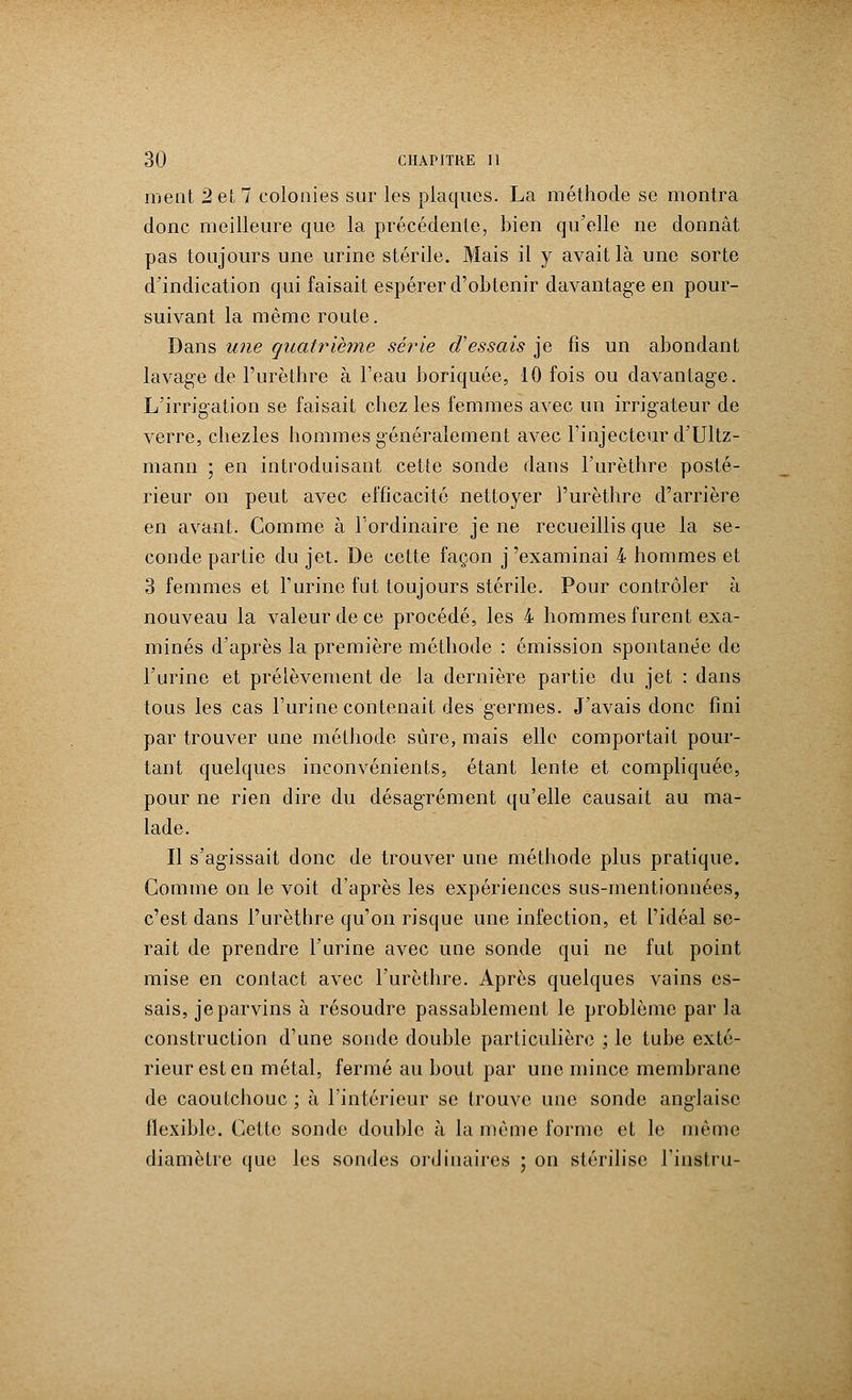 ment 2 et 7 colonies sur les plaques. La méthode se montra donc meilleure que la précédente, bien qu'elle ne donnât pas toujours une urine stérile. Mais il y avait là une sorte d'indication qui faisait espérer d'obtenir davantage en pour- suivant la même route. Dans une quatrième série d'essais je fis un abondant lavage de l'urèthre à l'eau boriquée, 10 fois ou davantage. L'irrigation se faisait chez les femmes avec un irrigateur de verre, chezles hommes généralement avec l'injecteur d'Ultz- mann ; en introduisant cette sonde dans l'urèthre posté- rieur on peut avec efficacité nettoyer l'urèthre d'arrière en avant. Comme à l'ordinaire je ne recueillis que la se- conde partie du jet. De cette façon j'examinai 4 hommes et 3 femmes et l'urine fut toujours stérile. Pour contrôler à nouveau la valeur de ce procédé, les 4 hommes furent exa- minés d'après la première méthode : émission spontanée de l'urine et prélèvement de la dernière partie du jet : dans tous les cas l'urine contenait des germes. J'avais donc fini par trouver une méthode sûre, mais elle comportait pour- tant quelques inconvénients, étant lente et compliquée, pour ne rien dire du désagrément qu'elle causait au ma- lade. Il s'agissait donc de trouver une méthode plus pratique. Gomme on le voit d'après les expériences sus-mentionnées, c'est dans l'urèthre qu'on risque une infection, et l'idéal se- rait de prendre l'urine avec une sonde qui ne fut point mise en contact avec l'urèthre. Après quelques vains es- sais, je parvins à résoudre passablement le problème par la construction d'une sonde double particulière ; le tube exté- rieur est en métal, fermé au bout par une mince membrane de caoutchouc ; à l'intérieur se trouve une sonde anglaise flexible. Cette sonde double à la même forme et le même diamètre que les sondes ordinaires ; on stérilise l'instru-