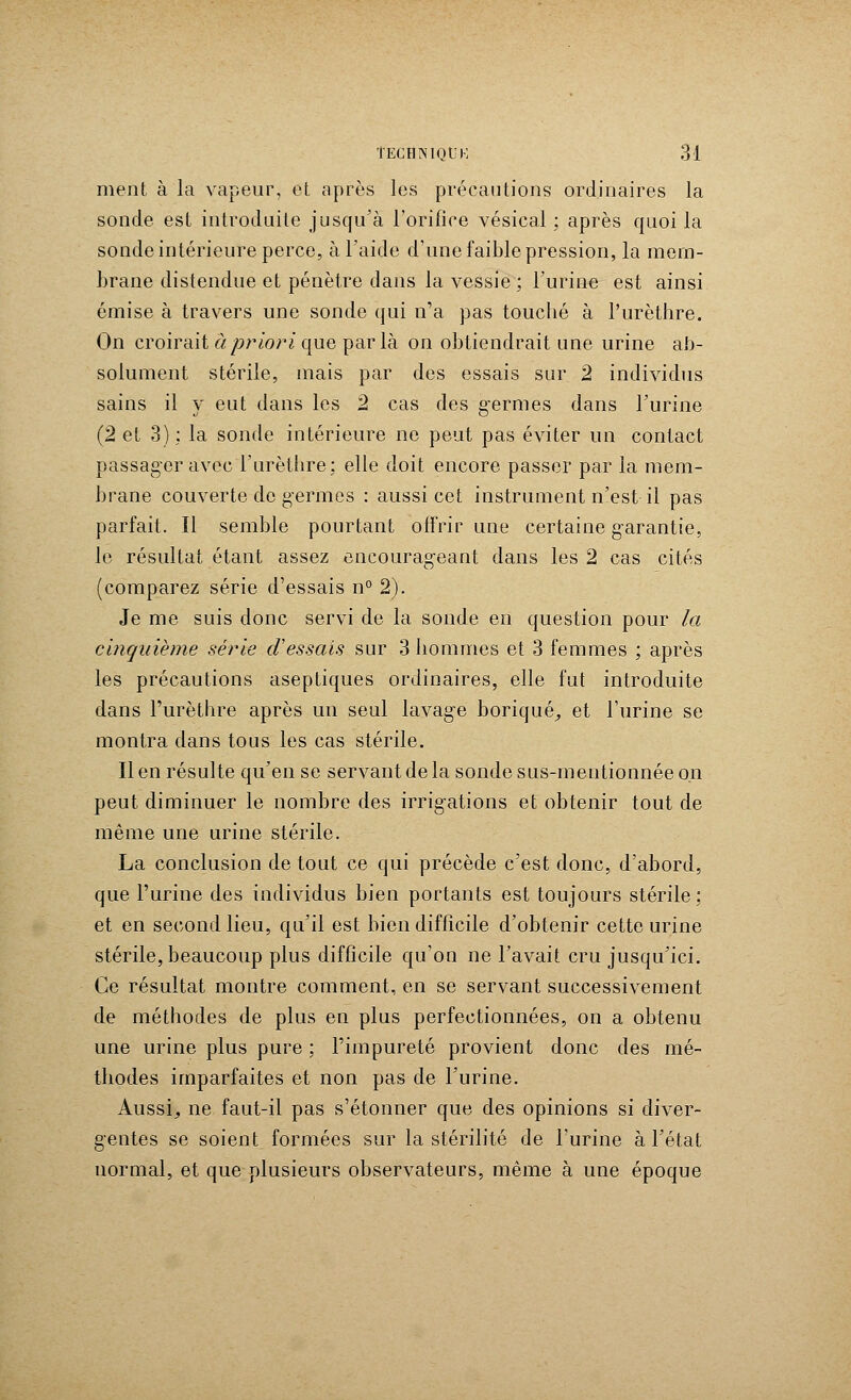 nient à la vapeur, et après les précautions ordinaires la sonde est introduite jusqu'à l'orifice vésical ; après quoi la sonde intérieure perce, à l'aide d'une faible pression, la mem- brane distendue et pénètre dans la vessie ; l'urine est ainsi émise à travers une sonde qui n'a pas touché à l'urèthre. On croirait âpriori que parla on obtiendrait une urine ab- solument stérile, mais par des essais sur 2 individus sains il y eut dans les 2 cas des g-ermes dans l'urine (2 et 3) ; la sonde intérieure ne peut pas éviter un contact passager avec l'urèthre; elle doit encore passer par la mem- brane couverte de germes : aussi cet instrument n'est il pas parfait. îl semble pourtant offrir une certaine garantie, le résultat étant assez encourageant dans les 2 cas cités (comparez série d'essais n° 2). Je me suis donc servi de la sonde en question pour la cinquième série d'essais sur 3 hommes et 3 femmes ; après les précautions aseptiques ordinaires, elle fut introduite dans l'urèthre après un seul lavage borique, et l'urine se montra dans tous les cas stérile. Il en résulte qu'en se servant de la sonde sus-mentionnée on peut diminuer le nombre des irrigations et obtenir tout de même une urine stérile. La conclusion de tout ce qui précède c'est donc, d'abord, que l'urine des individus bien portants est toujours stérile; et en second lieu, qu'il est bien difficile d'obtenir cette urine stérile, beaucoup plus difficile qu'on ne l'avait cru jusqu'ici. Ce résultat montre comment, en se servant successivement de méthodes de plus en plus perfectionnées, on a obtenu une urine plus pure ; l'impureté provient donc des mé- thodes imparfaites et non pas de l'urine. Aussi, ne faut-il pas s'étonner que des opinions si diver- gentes se soient formées sur la stérilité de l'urine à l'état normal, et que plusieurs observateurs, même à une époque