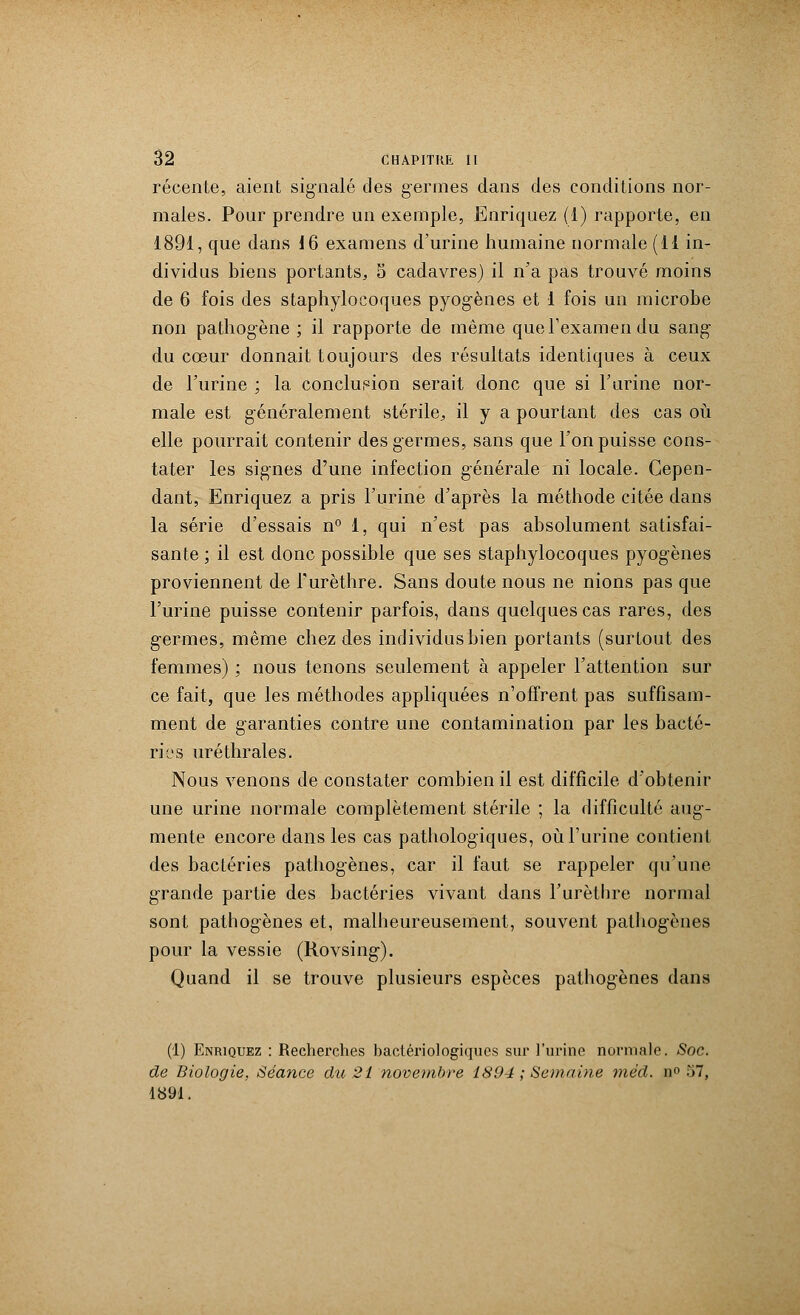 récente, aient signalé des germes dans des conditions nor- males. Pour prendre un exemple, Enriquez (1) rapporte, en 1891, que dans 16 examens d'urine humaine normale (11 in- dividus biens portants, 5 cadavres) il n'a pas trouvé moins de 6 fois des staphylocoques pyogènes et 1 fois un microbe non pathogène ; il rapporte de même que l'examen du sang- du cœur donnait toujours des résultats identiques à ceux de l'urine ; la conclusion serait donc que si l'urine nor- male est généralement stérile, il y a pourtant des cas où elle pourrait contenir des germes, sans que l'on puisse cons- tater les signes d'une infection générale ni locale. Cepen- dant, Enriquez a pris l'urine d'après la méthode citée dans la série d'essais n° 1, qui n'est pas absolument satisfai- sante ; il est donc possible que ses staphylocoques pyogènes proviennent de l'urèthre. Sans doute nous ne nions pas que l'urine puisse contenir parfois, dans quelques cas rares, des germes, même chez des individus bien portants (surtout des femmes) ; nous tenons seulement à appeler l'attention sur ce fait, que les méthodes appliquées n'offrent pas suffisam- ment de garanties contre une contamination par les bacté- ries uréthrales. Nous venons de constater combien il est difficile d'obtenir une urine normale complètement stérile ; la difficulté aug- mente encore dans les cas pathologiques, où l'urine contient des bactéries pathogènes, car il faut se rappeler qu'une grande partie des bactéries vivant dans l'urèthre normal sont pathogènes et, malheureusement, souvent pathogènes pour la vessie (Rovsing-). Quand il se trouve plusieurs espèces pathogènes dans (1) Enriquez : Recherches bactériologiques sur l'urine normale. Soc. de Biologie, Séance du 21 novembre 1894 ; Semaine mëd. n° ■>', 1891.