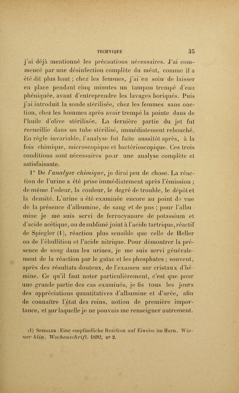 j'ai déjà mentionné les précautions nécessaires. J'ai com- mencé par une désinfection complète du méat, comme il a été dit plus haut ; chez les femmes, j'ai eu soin de laisser en place pendant cinq minutes un tampon trempé d'eau phéniquée, avant d'entreprendre les lavages boriques. Puis j'ai introduit la sonde stérilisée, chez les femmes sans onc- tion, chez les hommes après avoir trempé la pointe dans de l'huile d'olive stérilisée. La dernière partie du jet fut recueillie dans un tube stérilisé, immédiatement rebouché. En règle invariable, l'analyse fut faite aussitôt après, à la fois chimique, microscopique et bactérioscopique. Ces trois conditions sont nécessaires pour une analyse complète et satisfaisante. 1° De l'analyse chimique, je dirai peu de chose. La réac- tion de l'urine a été prise immédiatement après l'émission ; de même l'odeur, la couleur, le degré de trouble, le dépôtet la densité. L'urine a été examinée encore au point de vue de la présence d'albumine, de sang et de pus ; pour l'albu mine je me suis servi de ferrocyanure de potassium et d'acide acétique, ou de sublimé joint à l'acide tartrique, réactif de Spiegler (!)_, réaction plus sensible que celle de Heller ou de l'ébullition et l'acide nitrique. Pour démontrer la pré- sence de sang dans les urines, je me suis servi générale- ment de la réaction par le gaïac et les phosphates ; souvent, après des résultats douteux, de l'examen sur cristaux d'hé- mine. Ce qu'il faut noter particulièrement, c'est que pour une grande partie des cas examinés, je fis tous les jours des appréciations quantitatives d'albumine et d'urée, afin de connaître l'état des reins, notion de première impor- tance, et sur laquelle je ne pouvais me renseigner autrement. (1) Spiegler : Eine empfindliche Reaction auf Eiweiss im Harn. Wie- ner klin. Wochenschrift. 1892, n» 2.