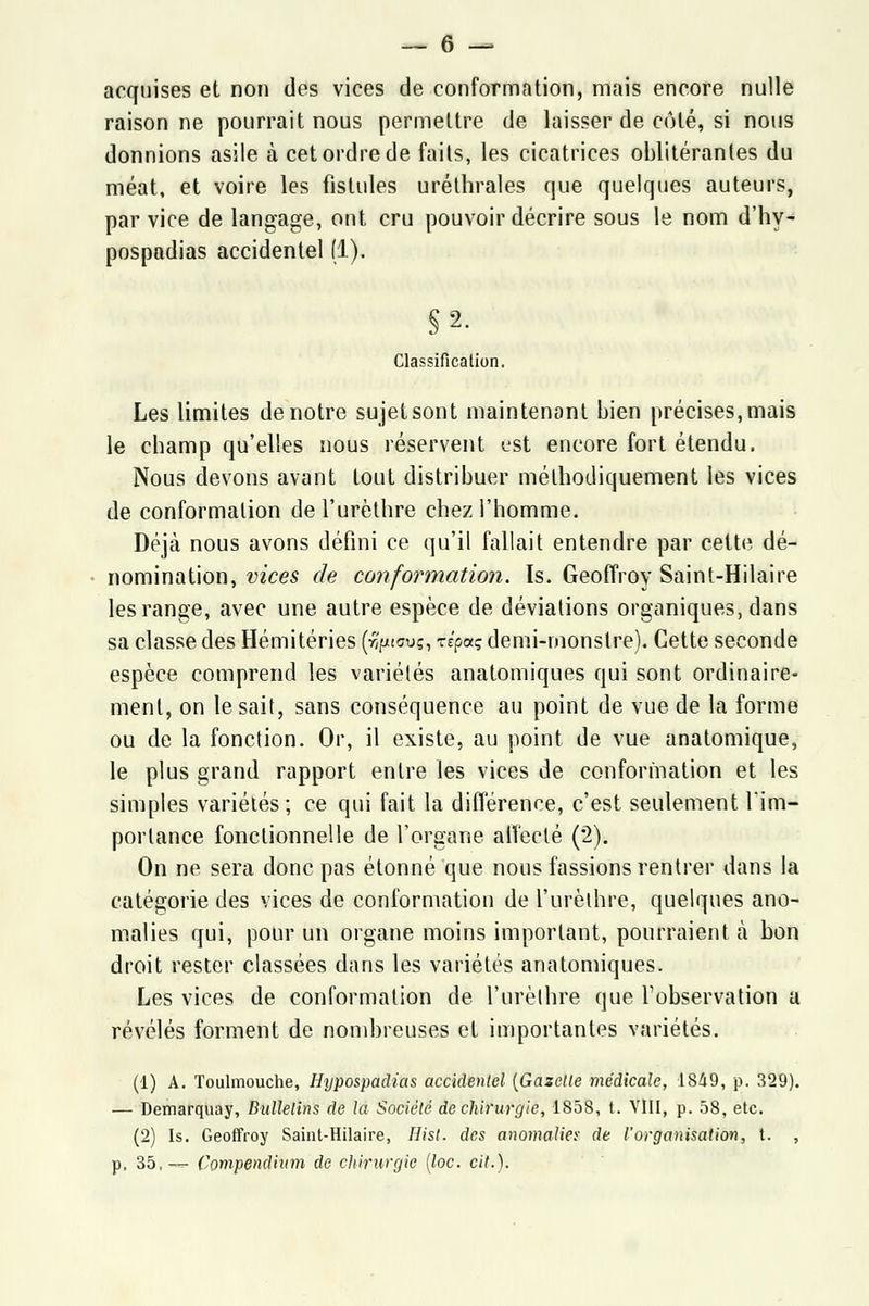 acquises et non des vices de conformation, mais encore nulle raisonne pourrait nous permettre de laisser de côté, si nous donnions asile à cet ordre de faits, les cicatrices oblitérantes du méat, et voire les fistules uréthrales que quelques auteurs, par vice de langage, ont cru pouvoir décrire sous le nom d'hy- pospadias accidentel (1). §2. Classification. Les limites de notre sujetsont maintenant bien précises, mais le champ qu'elles nous réservent ust encore fort étendu. Nous devons avant tout distribuer méthodiquement les vices de conformation del'urèthre chez l'homme. Déjà nous avons défini ce qu'il fallait entendre par cette dé- nomination, vices de conformation. Is. Geoffroy Saint-Hilaire les range, avec une autre espèce de déviations organiques, dans sa classe des Hémitéries (r^tcuç, zipaç demi-monstre). Cette seconde espèce comprend les variétés anatomiques qui sont ordinaire- ment, on lésait, sans conséquence au point de vue de la forme ou de la fonction. Or, il existe, au point de vue anatomique, le plus grand rapport entre les vices de conformation et les simples variétés; ce qui fait la différence, c'est seulement l'im- portance fonctionnelle de l'organe affecté (2). On ne sera donc pas étonné que nous fassions rentrer dans la catégorie des vices de conformation de l'urèthre, quelques ano- malies qui, pour un organe moins important, pourraient à bon droit rester classées dans les variétés anatomiques. Les vices de conformation de l'urèthre que l'observation a révélés forment de nombreuses et importantes variétés. (1) A. Toulmouche, Hypospadias accidentel (Gazelle médicale, 1849, p. 329). — Demarquay, Bulletins de la Société de chirurgie, 1858, t. VIII, p. 58, etc. (2) Is. Geoffroy Saint-Hilaire, Hist. des anomalie* de l'organisation, t. , p. 35,— Compendium de chirurgie (loc. cit.).