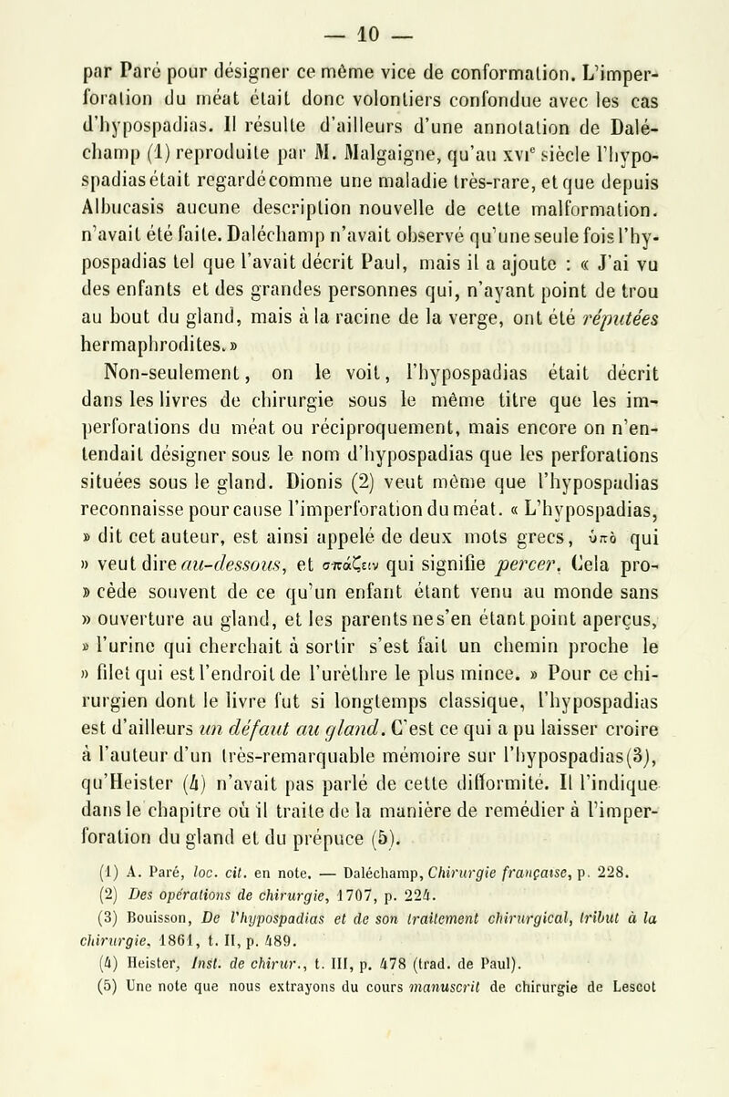 par Paré pour désigner ce môme vice de conformation. L'imper- foration du méat était donc volontiers confondue avec les cas d'hypospadias. Il résulte d'ailleurs d'une annotation de Dalé- champ (1) reproduite par M. 3Ialgaigne, qu'au xvie siècle l'hypo- spadias était regardé comme une maladie très-rare, et que depuis Albucasis aucune description nouvelle de cette malformation, n'avait été faite. Daléchamp n'avait observé qu'une seule fois l'hy- pospadias tel que l'avait décrit Paul, mais il a ajoute : « J'ai vu des enfants et des grandes personnes qui, n'ayant point de trou au bout du gland, mais à la racine de la verge, ont été réputées hermaphrodites.» Non-seulement, on le voit, l'hypospadias était décrit dans les livres de chirurgie sous le même titre que les im- perforations du méat ou réciproquement, mais encore on n'en- tendait désigner sous le nom d'hypospadias que les perforations situées sous le gland. Dionis (2) veut môme que l'hypospadias reconnaisse pour cause l'imperforationduméat. « L'hypospadias, » dit cet auteur, est ainsi appelé de deux mots grecs, 0™ qui » veut dire au-dessous, et oizâÇziv qui signifie percer. Cela pro- » cède souvent de ce qu'un enfant étant venu au monde sans » ouverture au gland, et les parents ne s'en étant point aperçus, » l'urine qui cherchait à sortir s'est fait un chemin proche le » filet qui est l'endroit de l'urèthre le plus mince. » Pour ce chi- rurgien dont le livre fut si longtemps classique, l'hypospadias est d'ailleurs un défaut au gland. C'est ce qui a pu laisser croire à l'auteur d'un très-remarquable mémoire sur l'hypospadias(3), qu'Heister (h) n'avait pas parlé de cette difformité. Il l'indique dans le chapitre où il traite de la manière de remédier à l'imper- foration du gland et du prépuce (5). (1) A. Paré, loc. cit. en note. — Daléchamp, Chirurgie française, p. 228. (2) Des opérations de chirurgie, 1707, p. 224. (3) Bouisson, De Vhypospadias et de son traitement chirurgical, tribut à la chirurgie. 1861, t. II, p. 489. (4) Heister, Inst. de chirur., t. III, p. 478 (trad. de Paul). (5) Une note que nous extrayons du cours manuscrit de chirurgie de Lescot