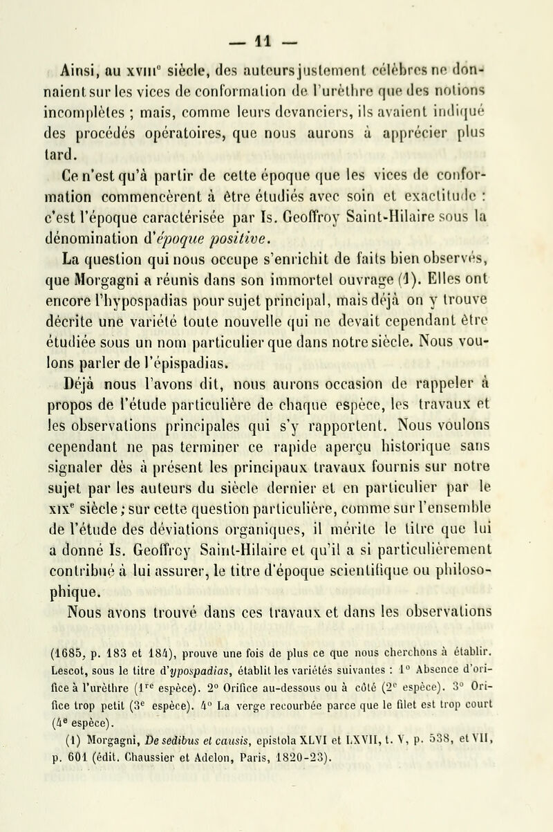 Ainsi, au xviu0 siècle, des auteurs justement célèbres ne don- naient sur les vices de conformation de l'urèthre que des notions incomplètes ; mais, comme leurs devanciers, ils avaient indiqué des procédés opératoires, que nous aurons à apprécier plus lard. Ce n'est qu'à partir de cette époque que les vices de confor- mation commencèrent à être étudiés avec soin et exactitude : c'est l'époque caractérisée par Is. Geoffroy Saint-Hilaire sous la dénomination à'époque positive. La question qui nous occupe s'enrichit de faits bien observés, que Morgagni a réunis dans son immortel ouvrage (1). Elles ont encore Thypospadias pour sujet principal, mais déjà on y trouve décrite une variété toute nouvelle qui ne devait cependant être étudiée sous un nom particulier que clans notre siècle. Nous vou- lons parler de l'épispadias. Déjà nous l'avons dit, nous aurons occasion de rappeler à propos de l'étude particulière de chaque espèce, les travaux et les observations principales qui s'y rapportent. Nous voulons cependant ne pas terminer ce rapide aperçu historique sans signaler dès à présent les principaux travaux fournis sur notre sujet par les auteurs du siècle dernier et en particulier par le xixe siècle; sur cette question particulière, comme sur l'ensemble de l'étude des déviations organiques, il mérite le titre que lui a donné Is. Geoffroy Sainl-Hilaire et qu'il a si particulièrement contribué à lui assurer, le titre d'époque scientifique ou philoso- phique. Nous avons trouvé dans ces travaux et dans les observations (1685, p. 183 et 184), prouve une fois de plus ce que nous cherchons à établir. Lescot, sous le titre A'ypospadias, établit les variétés suivantes : 1° Absence d'ori- fice à l'urèthre (lre espèce). 2° Orifice au-dessous ou à côté (2e espèce). 3° Ori- fice trop petit (3e espèce). 4° La verge recourbée parce que le filet est trop court (4e espèce). (1) Morgagni, De sedibus el causis, epistola XLVI et LXVII, t. V, p. 538, et VII, p. 601 (édit. Chaussier et Adelon, Paris, 1820-23).