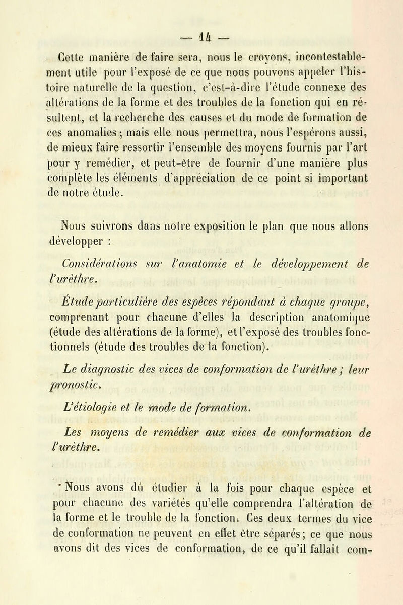Cette manière de faire sera, nous le croyons, incontestable- ment utile pour l'exposé de ce que nous pouvons appeler l'his- toire naturelle de la question, c'est-à-dire l'étude connexe des altérations de la forme et des troubles de la fonction qui en ré- sultent, et la recherche des causes et du mode de formation de ces anomalies ; mais elle nous permettra, nous l'espérons aussi, de mieux faire ressortir l'ensemble des moyens fournis par l'art pour y remédier, et peut-être de fournir d'une manière plus complète les éléments d'appréciation de ce point si important de notre étude. Nous suivrons dans noire exposition le plan que nous allons développer : Considérations, sur l'anatomie et le développement de l'urèthre. Étude particulière des espèces répondant à chaque groupe, comprenant pour chacune d'elles la description anatomique (étude des altérations de la forme), et l'exposé des troubles fonc- tionnels (étude des troubles de la fonction). Le diagnostic des vices de cotiformation de l'urèthre ; leur pronostic. L'étiologie et le mode de formation. Lès moyens de remédier aux vices de conformation de l'urèthre. ' Nous avons du étudier à la fois pour chaque espèce et pour chacune des variétés qu'elle comprendra l'altération de la forme et le trouble de la foncliom Ces deux termes du vice de conformation ne peuvent en effet être séparés; ce que nous avons dit des vices de conformation, de ce qu'il fallait com-