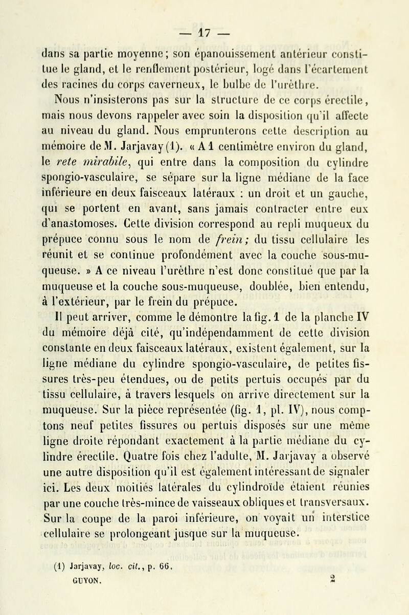 dans sa parlie moyenne; son épanouissement antérieur consti- tue le gland, et le renflement postérieur, logé dans fécartement des racines du corps caverneux, le bulbe du l'urèthre. Nous n'insisterons pas sur la structure de ce corps érectile, mais nous devons rappeler avec soin la disposition qu'il affecte au niveau du gland. Nous emprunterons cette description au mémoire de M. Jarjavay (1). « Al centimètre environ du gland, le rete mirabile, qui entre dans la composition du cylindre spongio-vasculaire, se sépare sur la ligne médiane de la face inférieure en deux faisceaux latéraux : un droit et un gauche, qui se portent en avant, sans jamais contracter entre eux d'anastomoses. Cette division correspond au repli muqueux du prépuce connu sous le nom de frein; du tissu cellulaire les réunit et se continue profondément avec la couche sous-mu- queuse. » A ce niveau l'urèthre n'est donc constitué que par la muqueuse et la couche sous-muqueuse, doublée, Lien entendu, à l'extérieur, par le frein du prépuce. II peut arriver, comme le démontre lafïg.l de la planche IV du mémoire déjà cité, qu'indépendamment de cette division constante en deux faisceaux latéraux, existent également, sur la ligne médiane du cylindre spongio-vasculaire, de petites fis- sures très-peu étendues, ou de petits pertuis occupés par du tissu cellulaire, à travers lesquels on arrive directement sur la muqueuse. Sur la pièce représentée (fig. 1, pi. IV), nous comp- tons neuf petites fissures ou pertuis disposés sur une même ligne droite répondant exactement à la partie médiane du cy- lindre érectile. Quatre fois chez l'adulte, M. Jarjavay a observé une autre disposition qu'il est également intéressant de signaler ici. Les deux moitiés latérales du cylindroïde étaient réunies par une couche très-mince de vaisseaux obliques et transversaux. Sur la coupe de la paroi inférieure, on voyait un interstice cellulaire se prolongeant jusque sur la muqueuse. (1) Jarjavay, loc. c»£. ,p. 66. GIJYON. 2