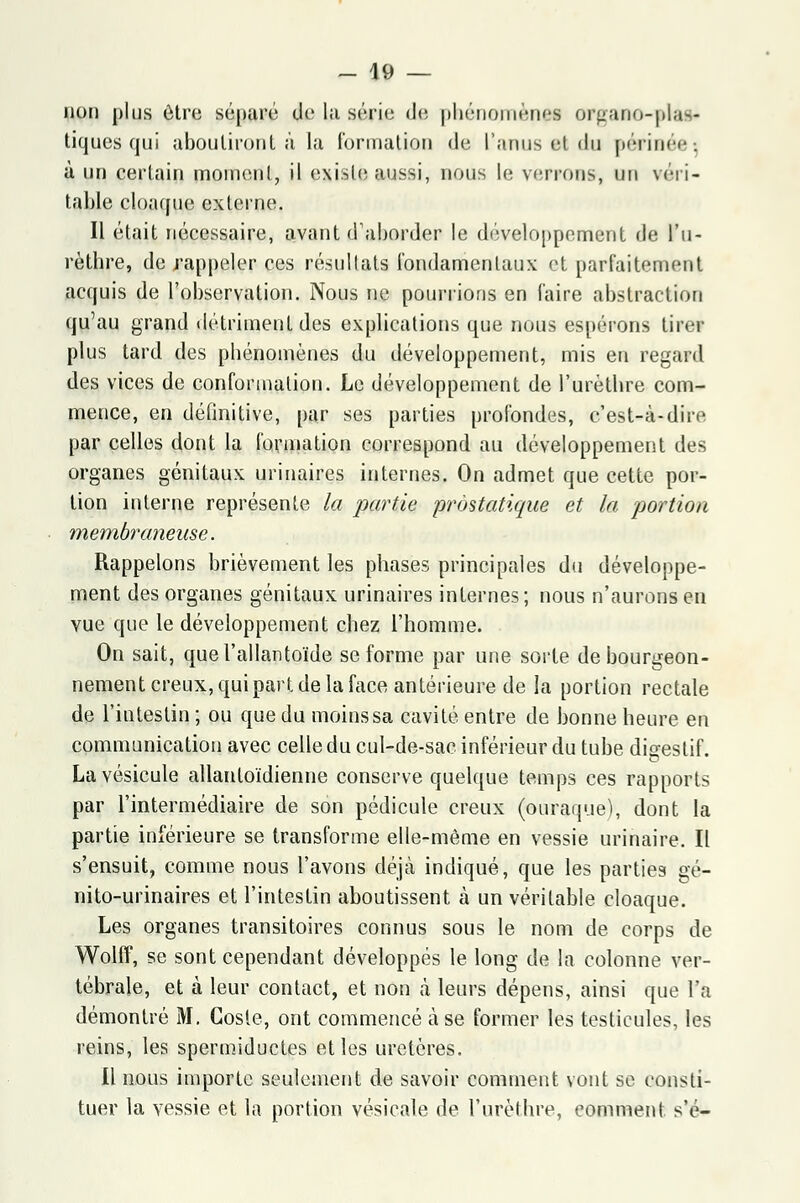 non plus être séparé de la série de phénomène! organo-plafr tiques qui aboutiront à la formation (Je L'anus el du périnée-, à un certain moment, il existe aussi, nous le verrons, un véri- table cloaque externe. Il était nécessaire, avant d'aborder le développement de l'u- rèthre, de rappeler ces résultats fondamentaux et parfaitement acquis de l'observation. Nous ne pourrions en faire abstraction qu'au grand détriment des explications que nous espérons tirer plus tard des phénomènes du développement, mis en regard des vices de conformation. Le développement de l'urèthre com- mence, en définitive, par ses parties profondes, c'est-à-dire par celles dont la formation correspond au développement des organes génitaux urinaires internes. On admet que cette por- tion interne représente la partie prostatique et la portion membraneuse. Rappelons brièvement les phases principales du développe- ment des organes génitaux urinaires internes; nous n'aurons en vue que le développement chez l'homme. On sait, quel'allantoïde se forme par une sorte de bourgeon- nement creux, qui part de la face antérieure de la portion rectale de l'intestin ; ou que du moins sa cavité entre de bonne heure en communication avec celle du cul-de-sac inférieur du tube digestif. La vésicule allantoïdienne conserve quelque temps ces rapports par l'intermédiaire de son pédicule creux (ouraque), dont la partie inférieure se transforme elle-même en vessie urinaire. Il s'ensuit, comme nous l'avons déjà indiqué, que les parties gé- nito-urinaires et l'intestin aboutissent à un véritable cloaque. Les organes transitoires connus sous le nom de corps de Wolff, se sont cependant développés le long de la colonne ver- tébrale, et à leur contact, et non à leurs dépens, ainsi que l'a démontré M. Gosle, ont commencé à se former les testicules, les reins, les spermiductes et les uretères. Il nous importe seulement de savoir comment vont se consti- tuer la vessie et la portion vésicale de l'urèthre, comment s'é-