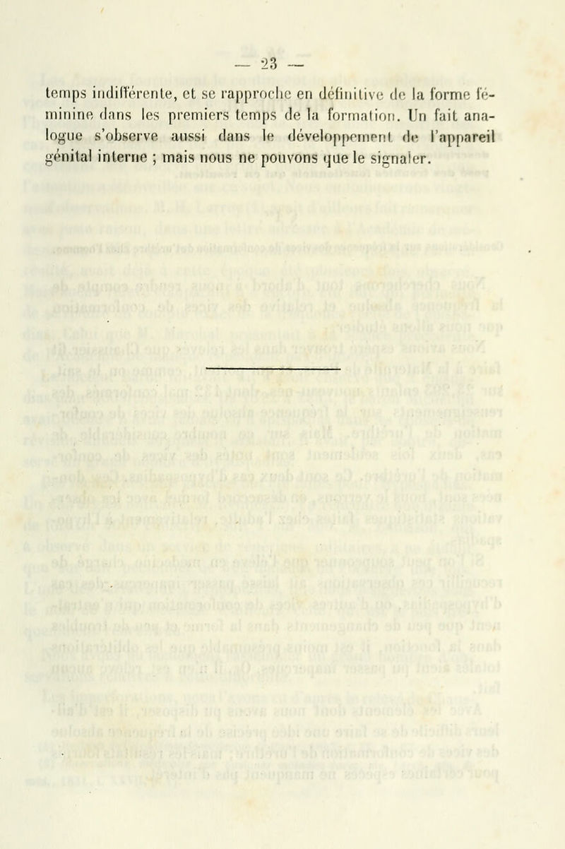 temps indifférente, et se rapproche en définitive de la forme fé- minine dans les premiers temps de la formation. Un fait ana- logue s'observe aussi clans le dévetoppemerri et l'appareil génital interne ; mais nous ne pouvons que le signaler.