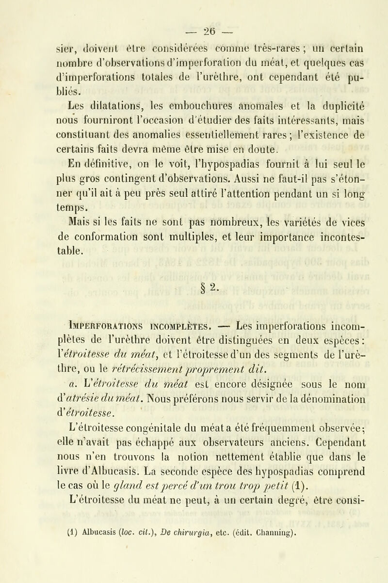 sier, doivent être considérées comme très-rares ; un certain nombre d'observations d'Jmperforalion du méat, et quelques cas d'imperforations totales de l'urèthre, ont cependant été pu- bliés. Les dilatations, les embouchures anomales et la duplicité nous fourniront l'occasion d'étudier des faits intéressants, mais constituant des anomalies essentiellement rares ; l'existence de certains faits devra même être mise en doute. En définitive, on le voit, l'hypospadias fournit à lui seul le plus gros contingent d'observations. Aussi ne faut-il pas s'éton- ner qu'il ait à peu près seul attiré l'attention pendant un si long temps. Mais si les faits ne sont pas nombreux, les variétés de vices de conformation sont multiples, et leur importance incontes- table. §2. Imperforations incomplètes. — Les imperforations incom- plètes de l'urèthre doivent être distinguées en deux espèces: Yétroitesse du méat, et l'étroitesse d'un des segments de l'urè- thre, ou le rétrécissement proprement dit. a. L'étroitesse du méat est encore désignée sous le nom à'atrésie du méat. Nous préférons nous servir de la dénomination à'étroitesse. L'étroitesse congénitale du méata été fréquemment observée-, elle n'avait pas échappé aux observateurs anciens. Cependant nous n'en trouvons la notion nettement établie que dans le livre d'Albucasis. La seconde espèce des hypospadias comprend le cas où le gland est percé d'un trou trop petit (1). L'étroitesse du méat ne peut, à un certain degré, être consi- (1) Albucasis (loc. cit.), De chirurgia, etc. (édit. Channing).