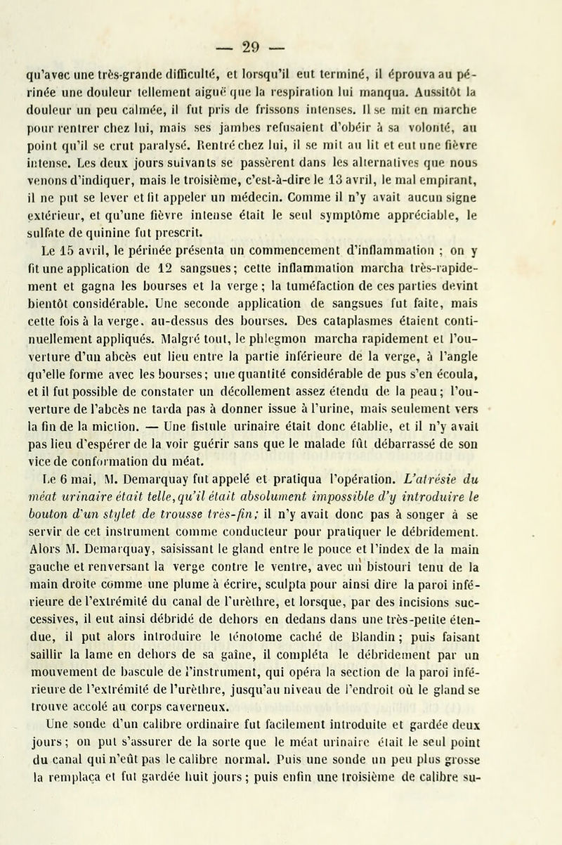 qu'avec une très-grande difficulté, et lorsqu'il eut terminé, il éprouva au pé- rinée une douleur tellement aiguè' que la respiration lui manqua. Aussitôt la douleur un peu calmée, il fut pris de frissons intenses, lise mit en marche pour rentrer chez lui, mais ses jambes refusaient d'obéir à sa volonté, au point qu'il se crut paralysé. Rentré chez lui, il se mil au lit et eut une fièvre intense. Les deux jours suivants se passèrent dans les alternatives que nous venons d'indiquer, mais le troisième, c'est-à-dire le 13 avril, le mal empirant, il ne put se lever et fit appeler un médecin. Comme il n'y avait aucun signe extérieur, et qu'une fièvre intense était le seul symptôme appréciable, le sulfate de quinine fut prescrit. Le 15 avril, le périnée présenta un commencement d'inflammation ; on y fit une application de 12 sangsues; cette inflammation marcha très-rapide- ment et gagna les bourses et la verge ; la tuméfaction de ces parties devint bientôt considérable. Une seconde application de sangsues fut faite, mais cette fois à la verge, au-dessus des bourses. Des cataplasmes étaient conti- nuellement appliqués. Malgré tout, le phlegmon marcha rapidement et l'ou- verture d'un abcès eut lieu entre la partie inférieure de la verge, à l'angle qu'elle forme avec les bourses; une quantité considérable de pus s'en écoula, et il fut possible de constater un décollement assez étendu de la peau; l'ou- verture de l'abcès ne tarda pas à donner issue à l'urine, mais seulement vers la fin de la miciion. — Une fistule urinaire était donc établie, et il n'y avait pas lieu d'espérer de la voir guérir sans que le malade fût débarrassé de son vice de conformation du méat. Le 6 mai, M. Demarquay fut appelé et pratiqua l'opération. L'airésie du méat urinaire était telle, qu'il était absolument impossible d'y introduire le bouton d'un stylet de trousse très-fin; il n'y avait donc pas à songer à se servir de cet instrument comme conducteur pour pratiquer le débridement. Alors M. Demarquay, saisissant le gland entre le pouce et l'index de la main gauche et renversant la verge contre le ventre, avec un bistouri tenu de la main droite comme une plume à écrire, sculpta pour ainsi dire la paroi infé- rieure de l'extrémité du canal de l'urèlhre, et lorsque, par des incisions suc- cessives, il eut ainsi débridé de dehors en dedans dans une très-petite éten- due, il put alors introduire le lénolome caché de Blandin ; puis faisant saillir la lame en dehors de sa gaine, il compléta le débridement par un mouvement de bascule de l'instrument, qui opéra la section de la paroi infé- rieure de l'extrémité de l'urèlhre, jusqu'au niveau de l'endroit où le gland se trouve accolé au corps caverneux. Une sonde d'un calibre ordinaire fut facilement introduite et gardée deux jours; on put s'assurer de la sorte que le méat urinaire était le seul point du canal qui n'eût pas le calibre normal. Puis une sonde un peu plus grosse la remplaça et fut gardée huit jours ; puis enfin une troisième de calibre su-