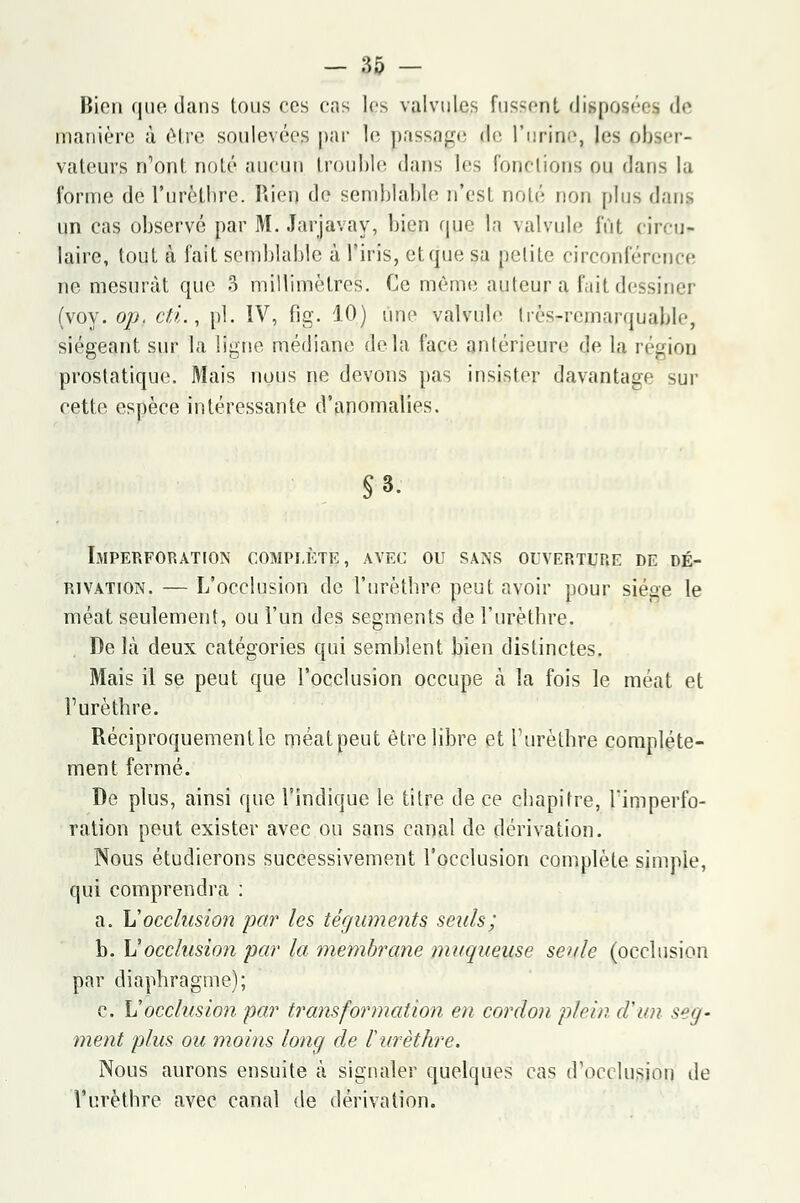 Bien que dans tous ces cas les valvules fus-ent dispose- de manière à être soulevées par le passage de l'urine, [es obser- vateurs n'ont noté aucun trouble dans les fonctions pu dans la forme del'urèthre. Rien de semblable n'est noté non plus dans un cas observé par M. Jarjavay, bien que la valvule lût circu* laire, tout à fait semblable à l'iris, et que sa petite circonférence ne mesurât que 3 millimètres. Ce même auteur a l'ait dessiner (voy. op. cti., pi. IV, fig. 10) une valvule Irés-rcmarquable, siégeant sur la ligue médiane delà l'ace antérieure de la région prostatique. Mais nous ne devons pas insister davantage sur cette espèce intéressante d'anomalies. §3. Imperforation complète, avec ou sans ouverture de dé- rivation. — L'occlusion de l'urèthre peut avoir pour siège le méat seulement, ou l'un des segments de l'urèthre. De là deux catégories qui semblent bien distinctes. Mais il se peut que l'occlusion occupe à la fois le méat et l'urèthre. Réciproquement le méat peut être libre et l'urèthre complète- ment fermé. De plus, ainsi que l'indique le titre de ce chapitre, l'imperfo- ration peut exister avec ou sans canal de dérivation. Nous étudierons successivement l'occlusion complète simple, qui comprendra : a. Il occlusion par les téguments seuls; b. Vocclusion par la membrane muqueuse seule (occlusion par diaphragme); c. Vocclusion par transformation en cordon plein cl un seg- ment plus ou moins long de l'urèthre. Nous aurons ensuite à signaler quelques cas d'occlusion île l'urèthre avec canal de dérivation.