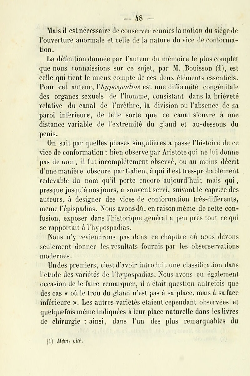 Mais il est nécessaire de conserver réunies la notion du siège de l'ouverture anormale et celle de la nature du vice de conforma- tion. La définition donnée par l'auteur du mémoire le plus complet que nous connaissions sur ce sujet, par M. Bouisson (1), est celle qui tient le mieux compte de ces deux éléments essentiels. Pour cet auteur, Vhypospadias est une difformité congénitale des organes sexuels de l'homme, consistant dans la brièveté relative du canal de l'urèthre, la division ou l'absence de sa paroi inférieure, de telle sorte que ce canal s'ouvre à une distance variable de l'extrémité du gland et au-dessous du pénis. On sait par quelles phases singulières a passé l'histoire de ce vice de conformation : bien observé par Aristote qui ne lui donne pas de nom, il fut incomplètement observé, ou au moins décrit d'une manière obscure par Galien, à qui il est très-probablement redevable du nom qu'il porte encore aujourd'hui; mais qui, presque jusqu'à nos jours, a souvent servi, suivant le caprice des auteurs, à désigner des vices de conformation très-différents, même l'épispadias. Nous avons dû, en raison même de cette con- fusion, exposer clans l'historique général a peu près tout ce qui se rapportait à l'hypospadias. Nous n'y reviendrons pas dans ce chapitre où nous devons seulement donner les résultats fournis par les obserservalions modernes. Un des premiers, c'est d'avoir introduit une classification dans l'étude des variétés de l'hypospadias. Nous avons eu également occasion de le faire remarquer, il n'était question autrefois que des cas « où le trou du gland n'est pas à sa place, mais à sa face inférieure ». Les autres variétés étaient cependant observées et quelquefois même indiquées à leur place naturelle dans les livres de chirurgie : ainsi, dans l'un des plus remarquables du