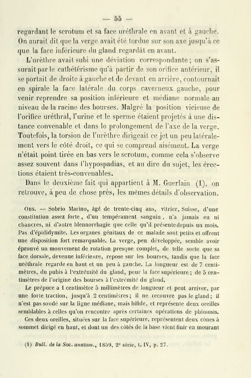 regardant le scrotum et sa face urétlirale en avant et à gauche. On aurait dit que la verge avait été tordue sur son axe jusqu'à ce que la face inférieure du gland regardât en avant. L'urèthre avait subi une déviation correspondante; on s'as- surait par le cathétérisme qu'à partir de son orifice antérieur, il se portait de droite à gauche et de devant en arrière, contournait en spirale la face latérale du corps caverneux gauche, [tour venir reprendre sa position inférieure et médiane normale au niveau de la racine des bourses. Malgré la position vicieuse de l'orifice uréthral, l'urine et le sperme étaient projetés à une dis- tance convenahle et dans le prolongement de l'axe de la verge. Toutefois, la torsion de l'urèthre dirigeait ce jet un peu latérale- ment vers le côté droit, ce qui se comprend aisément. La verge n'était point tirée en bas vers le scrotum, comme cela s'observe assez souvent dans l'hypospadias, et au dire du sujet, les érec- tions étaient très-convenables. Dans le deuxième fait qui appartient à 31. Guerlain (1), on retrouve, à peu de chose près, les mêmes détails d'observation. Obs. — Sobrio Marino, âgé de trente-cinq ans, vitrier, Suisse, d'uue constitution assez forte, d'un tempérament sanguin , n'a jamais eu ni chancres, ni d'autre blennorrhagie que celle qu'il présente depuis un mois. Pas d'épididymite. Les organes génitaux de ce malade sont petits et offrent une disposition fort remarquable. La verge, peu développée, semble avoir éprouvé un mouvement de rotation presque complet, de telle sorte que sa face dorsale, devenue inférieure, repose sur les bourses, tandis que la face urétlirale regarde en haut et un peu à gauche. La longueur est de 7 centi- mètres, du pubis à l'extrémité du gland, pour la face supérieure ; de 5 cen- timètres de l'origine des bourses à l'extrémité du gland. Le prépuce a 1 centimètre 5 millimètres de longueur et peut arriver, par une forte traction, jusqu'à 2 centimètres ; il ne recouvre pas le gland; il n'est pas soudé sur la ligne médiane, mais bifide, et représente deux oreilles semblables à celles qu'on rencontre après certaines opérations de phimosis. Ces deux oreilles, situées sur la face supérieure, représentent deux cônes à sommet dirigé en haut, et dont un des côtés de la base vient finir en mourant (1) Bull, de la Soc. anatom., 1859, 2e série, t. IV, p. 27.