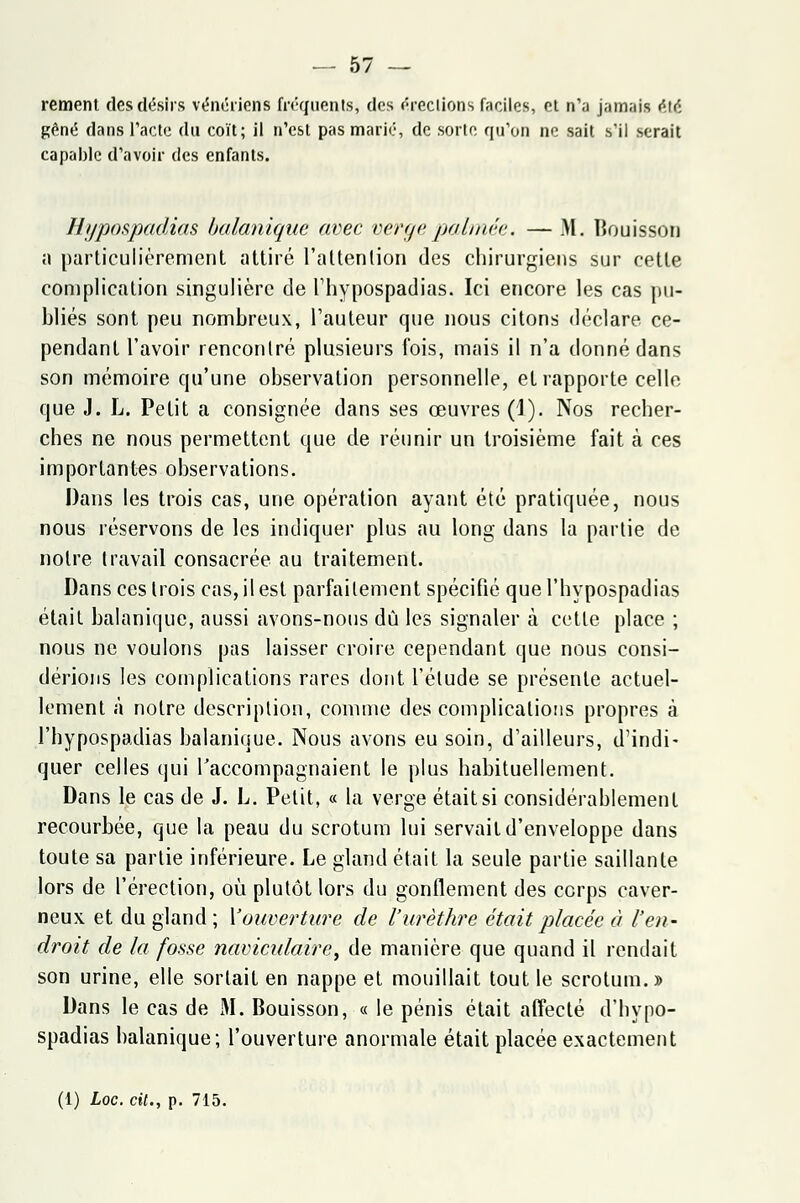 rement des désirs vénériens fréquents, des érections faciles, et n'a jamais été gêné dans l'acte du coït; il n'est pas marié, de sorte qu'on ne sait s'il serait capable d'avoir des enfants. Hypospadias balanique avec verge palmée. — M. Bouisson a particulièrement attiré l'attention des chirurgiens sur cette complication singulière de l'hypospadias. Ici encore les cas pu- bliés sont peu nombreux, l'auteur que nous citons déclare ce- pendant l'avoir rencontré plusieurs fois, mais il n'a donné dans son mémoire qu'une observation personnelle, et rapporte celle que J. L. Petit a consignée dans ses œuvres (1). Nos recher- ches ne nous permettent que de réunir un troisième fait à ces importantes observations. Dans les trois cas, une opération ayant été pratiquée, nous nous réservons de les indiquer plus au long dans la partie de notre travail consacrée au traitement. Dans ces trois cas, il est parfaitement spécifié que l'hypospadias était balanique, aussi avons-nous dû les signaler à cette place ; nous ne voulons pas laisser croire cependant que nous consi- dérions les complications rares dont l'élude se présente actuel- lement à notre description, comme des complications propres à l'hypospadias balanique. Nous avons eu soin, d'ailleurs, d'indi- quer celles qui raccompagnaient le plus habituellement. Dans le cas de J. L. Petit, « la verge était si considérablement recourbée, que la peau du scrotum lui servait d'enveloppe dans toute sa partie inférieure. Le gland était la seule partie saillante lors de l'érection, où plutôt lors du gonflement des corps caver- neux et du gland; {'ouverture de l'urèthre était placée à l'en- droit de la fosse naviculaire, de manière que quand il rendait son urine, elle sortait en nappe et mouillait tout le scrotum.» Dans le cas de M. Bouisson, « le pénis était affecté d'hypo- spadias balanique; l'ouverture anormale était placée exactement