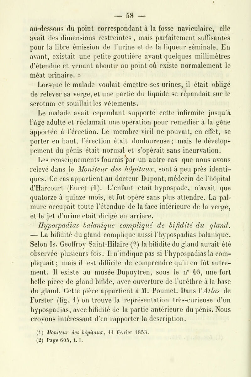 au-dessous du point correspondant à la fosse naviculaire, elle avait des dimensions restreintes , mais parfaitement suffisantes pour la libre émission de l'urine et de la liqueur séminale. En avant, existait une petite gouttière ayant quelques millimètres d'étendue et venant aboutir au point où existe normalement le méat urinaire. » Lorsque le malade voulait émettre ses urines, il était obligé de relever sa verge, et une partie du liquide se répandait sur le scrotum et souillait les vêtements. Le malade avait cependant supporté cette infirmité jusqu'à l'âge adulte et réclamait une opération pour remédier à la gêne apportée à l'érection. Le membre viril ne pouvait, en effet, se porter en haut, l'érection était douloureuse ; mais le dévelop- pement du pénis était normal et s'opérait sans incurvation. Les renseignements fournis par un autre cas que nous avons relevé dans le Moniteur des hôpitaux, sont à peu près identi- ques. Ce cas appartient au docteur Dupont, médecin de l'hôpital d'Harcourt (Eure) (1). L'enfant était hypospade, n'avait que quatorze à quinze mois, et fut opéré sans plus attendre. La pal- mure occupait toute l'étendue de la face inférieure de la verge, et le jet d'urine était dirigé en arrière. Hypospadias balanique compliqué de bifiditè du gland. — La bifiditè du gland complique aussil'hypospadias balanique. Selon Is. Geoffroy Saint-Hilaire (2) la bifiditè du gland aurait été observée plusieurs fois. Il n'indique pas si l'hypospadias la com- pliquait ; mais il est difficile de comprendre qu'il en fût autre- ment. Il existe au musée Dupuytren, sous le n° Z|6, une fort belle pièce de gland bifide, avec ouverture de l'urèthre à la base du gland. Cette pièce appartient à M. Poumet. Dans Y Atlas de Forster (fig. 1) on trouve la représentation très-curieuse d'un hypospadias, avec bifiditè de la partie antérieure du pénis. Nous croyons intéressant d'en rapporter la description. (1) Moniteur des hôpitaux, 11 février 1853. (2) Page 605, t. I.