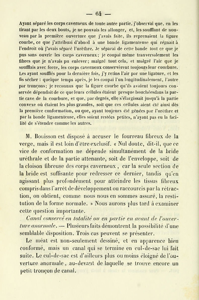 Ayant séparé les corps caverneux de toute autre partie, j'observai que, en les tirant par les deux bouts, je ne pouvais les allonger, et, les soufflant de nou- veau par la première ouverture que j'avais faite, ils reprenaient la figure courbe, ce que j'attribuai d'abord à une bande ligamenteuse qui régnait à l'endroit où j'avais séparé l'urèlhre. Je séparai de celle bande tout ce que je pus sans ouvrir les corps caverneux; je coupai même tranversalement les fibres que je n'avais pu enlever; malgré tout cela, et malgré l'air que je soufflais avec force, les corps caverneux conservèrent toujours leur courbure. Les ayant soufflés pour la dernière fois, j'y relins l'air par une ligature, et les fis sécher : quelque temps après, je les coupai l'un longitudinalement, l'autre par tronçons; je reconnus que la figure courbe qu'ils avaient toujours con- servée dépendait de ce que leurs cellules étaient presque bouchéesdans la par- tie cave de la courbure, et que, par degrés, elle s'élargissait jusqu'à la partie convexe où étaient les plus grandes, soit que ces cellules aient été ainsi dès la première conformation, ou que, ayant toujours été gênées par l'urètbre et parla bande ligamenteuse, elles soient restées petites, n'ayant pas eu la faci- lité de s'étendre comme les autres. M. Bouisson est disposé à accuser le fourreau fibreux de la verge, mais il est loin d'être exclusif, « Nul doute, dit-il, que ce vice de conformation ne dépende simultanément de la bride uréthrale et de la partie attenante, soit de l'enveloppe, soit de la cloison fibreuse des corps caverneux , caria seule section de la bride est suffisante pour redresser ce dernier, tandis qu'en agissant plus profondément pour atteindre les tissus fibreux compris dans l'arrêt de développement ou raccourcis parla rétrac- tion, on obtient, comme nous nous en sommes assuré, la resti- tution de la forme normale. » Nous aurons plus tard à examiner cette question importante. Canal conservé en totalité ou en partie en avant de l'ouver- ture anormale. — Plusieurs faits démontrent la possibilité d'une semblable disposition. Trois cas peuvent se présenter. Le méat est non-seulement dessiné, et en apparence bien conformé, mais un canal qui se termine en cul-de-sac lui fait suite. Le cul-de-sac est d'ailleurs plus ou moins éloigné de l'ou- verture anormale, au-devant de laquelle se trouve encore un petit tronçon de canal.