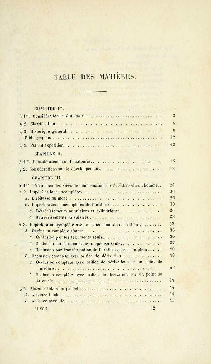 TABLE DES MATIERES. CHAPITRE Ier. $ Ier. Considérations préliminaires 3 § 2. Classification 6 § 3. Historique général 8 Bibliographie 12 § 4. Plan d'exposition 13 CPAPITRE II. § 1er. Considérations sur l'anatomie 16 § 2. Considérations sur le développement 18 CHAPITRE III. § 1er. Fréquence des vices de conformation de l'urèthre chez l'homme.. 24 § 2. Imperforations incomplètes 26 A. Élroitesse du méat 26 B. Imperforations incomplètes de l'urèthre 30 a. Rétrécissements annulaires et cylindriques 30 b. Rétrécissements valvulaires , 33 § 3 Imperforation complète avec ou sans canal de dérivation 35 A. Occlusion complète simple 36 a. Occlusion par les téguments seuls 36 b. Occlusion par la membrane muqueuse seule.. , 37 c. Occlusion par transformation de l'urèthre en cordon plein 40 B. Occlusion complète avec orifice de dérivation 43 a. Occlusion complète avec orifice de dérivation sur un point de l'urèthre 43 b. Occlusion complète avec orifice de dérivation sur un point de la vessie 44 § 4. Absence totale ou partielle 44 A. Absence totale 44 B. Absence partielle 45 GDYON. '12