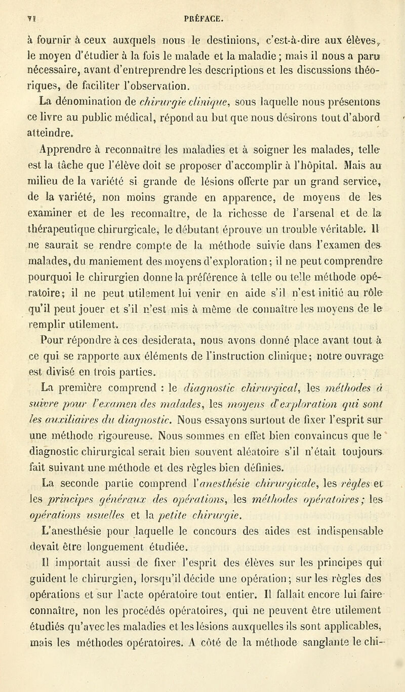 à fournir à ceux auxquels nous le destinions, c'est-à-dire aux élèves f le moyen d'étudier à la fois le malade et la maladie ; mais il nous a paru nécessaire, avant d'entreprendre les descriptions et les discussions théo- riques, de faciliter l'observation. La dénomination de chirurgie clinique, sous laquelle nous présentons ce livre au public médical, répond au but que nous désirons tout d'abord atteindre» Apprendre à reconnaître les maladies et à soigner les malades, telle- est la tâche que l'élève doit se proposer d'accomplir à l'hôpital. Mais au milieu de la variété si grande de lésions offerte par un grand service, de la variété, non moins grande en apparence, de moyens de les examiner et de les reconnaître, de la richesse de l'arsenal et de la thérapeutique chirurgicale, le débutant éprouve un trouble véritable. Il ne saurait se rendre compte de la méthode suivie dans l'examen des malades, du maniement des moyens d'exploration ; il ne peut comprendre pourquoi le chirurgien donne la préférence à telle ou telle méthode opé- ratoire; il ne peut utilement lui venir en aide s'il n'est initié au rôle qu'il peut jouer et s'il n'est mis à même de connaître les moyens de le remplir utilement. Pour répondre à ces desiderata, nous avons donné place avant tout à ce qui se rapporte aux éléments de l'instruction clinique; notre ouvrage est divisé en trois parties. La première comprend : le diagnostic chirurgical, les méthodes à suivre pour l'examen des malades, les moyens dexploration qui sont les auxiliaires du diagnostic. Nous essayons surtout de fixer l'esprit sur une méthode rigoureuse. Nous sommes en effet bien convaincus que le diagnostic chirurgical serait bien souvent aléatoire s'il n'était toujours fait suivant une méthode et des règles bien définies. La seconde partie comprend Xanesthésie chirurgicale, les règles et les principes généraux des opérations, les méthodes opératoires ; les opérations usuelles et la petite chirurgie. L'anesthésie pour laquelle le concours des aides est indispensable devait être longuement étudiée. 11 importait aussi de fixer l'esprit des élèves sur les principes qui guident le chirurgien, lorsqu'il décide une opération; sur les règles des opérations et sur l'acte opératoire tout entier. Il fallait encore lui faire connaître, non les procédés opératoires, qui ne peuvent être utilement étudiés qu'avec les maladies et les lésions auxquelles ils sont applicables^ mais les méthodes opératoires. A côté de la méthode sanglante le chi-