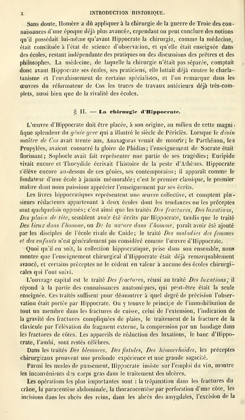 Sans doute, Homère a dû appliquer à la chirurgie de la guerre de Troie des con- naissances d'une époque déjà plus avancée, cependant on peut conclure des notions qu'il possédait lui-même qu'avant Hippocrate la chirurgie, comme la médecine, était constituée à l'état de science d'observation, et qu'elle était enseignée dans des écoles, restant indépendante des pratiques ou des discussions des prêtres et des philosophes. La médecine, de laquelle la chirurgie n'était pas séparée, comptait donc avant Hippocrate ses écoles, ses praticiens, elle luttait déjà contre le charla- tanisme et l'envahissement de certains spécialistes, et l'on remarque dans les œuvres du réformateur de Cos les traces de travaux antérieurs déjà très-com- plets, aussi bien que de la rivalité des écoles. § II. — La chirtivgic d'Hippocrate. L'œuvre d'Hippocrate doit être placée, à son origine, au milieu de cette magni- fique splendeur du génie grec qui a illustré le siècle de Périclès. Lorsque le divin maître de Cos avait trente ans, Anaxagoras venait de mourir; le Parthénon, les Propylées, avaient consacré la gloire de Phidias; l'enseignement de Socrate était florissant; Sophocle avait fait représenter une partie de ses tragédies; Euripide vivait encore et Thucydide écrivait l'histoire de la peste d'Athènes. Hippocrate s'élève encore au-dessus de ces génies, ses contemporains; il apparaît comme le fondateur d'une école à jamais mémorable; c'est le premier classique, le premier maître dont nous puissions apprécier l'enseignement par ses écrits. Les livres hippocratiques représentent une oeuvre collective, et comptent plu- sieurs rédacteurs appartenant à deux écoles dont les tendances ou les préceptes sont quelquefois opposés; c'est ainsi que les traités Des fractures, Des luxations, Des plaies de tête, semblent avoir été écrits par Hippocrate, tandis que le traité Des lieux dans l'homme, ou De la na'ure dans l'homme, paraît avoir été ajouté parles disciples de l'école rivale de Cnide; le traité Des maladies des femmes et des enfants n'est généralement pas considéré comme l'œuvre d'Hippocrate. Quoi qu'il en soit, la collection hippocratique, prise dans son ensemble, nous montre que l'enseignement chirurgical d'Hippocrate était déjà remarquablement avancé, et certains préceptes ne le cèdent en valeur à aucune des écoles chirurgi- cales qui l'ont suivi. L'ouvrage capital est le traité Des fractures, réuni au traité Des luxations; il répond à la partie des connaissances anatomiques, qui peut-être était la seule enseignée. Ces traités suffisent pour démontrer à quel degré de précision l'obser- vation était portée par Hippocrate. On y trouve le principe de l'immobilisation de tout un membre dans les fractures de cuisse, celui de l'extension, l'indication de la gravité des fractures compliquées de plaies, le traitement de la fracture de la clavicule par l'élévation du fragment externe, la compression par un bandage dans les fractures de côtes. Les appareils de réduction des luxations, le banc d'Hippo- crate, l'amhi, sont restés célèbres. Dans les traités Des blessures, Des fistules, Des hémorrhoïdes, les préceptes chirurgicaux prouvent une profonde expérience et une grande sagacité. Parmi les modes de pansement, Hippocrate insiste sur l'emploi du vin, montre les inconvénients des corps gras dans le traitement des ulcères. Les opérations les plus importantes sont : la trépanation dans les fractures du crâne, la paracentèse abdominale, la thoracocentèse par perforation d'une côte, les incisions dans les abcès des reins, dans les abcès des amygdales, l'excision de la