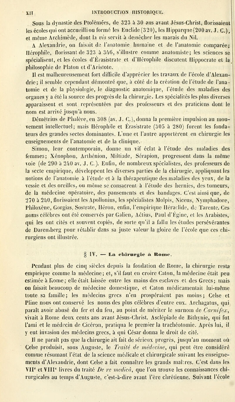 Sous la dynastie des Ptolémées, de 323 à 30 ans avant Jésus-Christ, florissaieni les écoles qui ont accueilli ou formé les Euclide(320), lesHipparquc(200av. J. C), et même Arcliimède, dont la vis servit à dessécher les marais du Nil. A Alexandrie, on faisait de l'anatomie humaine et de l'analomic comparée; Hérophile, florissant de 323 à 3/;6, s'illustre comme analomisle; les sciences se spécialisent, et les écoles d'Érasistratc et d'Hérophile discutent Hippocrate et la, philosophie de Platon et d'Arisiote. Il est malheureusement fort difficile d'apprécier les travaux de l'école d'Alexan- drie; il semble cependant démontré que, à côté de la création de l'étude de l'ana- tomie et de la physiologie, le diagnostic anatomique, l'étude des maladies des organes y a été la source des progrès de la chirurgie. Les spécialités les plus diverses apparaissent et sont représentées par des professeurs et des praticiens dont le nom est arrivé jusqu'à nous. Démélrius de Phalère, en 308 (av. J. C. ), donna la première impulsion au mou- vement intellectuel; mais Hérophile et Érasistrate (305 à 280) furent les fonda- teurs des grandes sectes dominantes. L'une et l'autre apportèrent en chirurgie les enseignements de l'anatomie et de la clinique. Simon, leur contemporain, donne un vif éclat à l'étude des maladies des femmes; Xénophon, Arlhénion, Miltiade, Sérapion, progressent dans la même voie (de 290 à 240 av. J. C). Enfin, de nombreux spécialistes, des professeurs de la secte empirique, développent les diverses parties de la chirurgie, appliquant les notions de l'anatomie à l'étude et à la thérapeutique des maladies des yeux, de la vessie et des oreilles, ou même se consacrent à l'élude des hernies, des tumeurs, de la médecine opératoire, des pansements et des bandages. C'est ainsi que, de 270 à 240, florissaient les Apollonius, les spécialistes Molpis, Niceus, Nymphadore, Philoxène, Gorgias, Sosirate, Héron, enfin, l'empirique Héraclide, de Tarente. Ces noms célèbres ont été conservés par Galien, Aclius, Paul d'Égine, et les Arabistes, qui les ont cités et souvent copiés, de sorte qu'il a fallu les études persévérantes de Daremberg pour rétablir dans sa juste valeur la gloire de l'école que ces chi- rurgiens ont illustrée. § IV. — La chirurgie à Rome. Pendant plus de cinq siècles depuis la fondation de Rome, la chirurgie resta empirique comme la médecine; et, s'il faut en croire Caton, la médecine était peu estimée à Rome ; elle était laissée entre les mains des esclaves et des Grecs; mais on faisait beaucoup de médecine domestique, cl Caton médicamentait lui-même toute sa famille; les médecins grecs n'en prospéraient pas moins; Celse et Pline nous ont conservé les noms des plus célèbres d'entre eux. Archagatus, qui paraît avoir abusé du fer et du feu, au point de mériter le surnom de Carnifex, vivait à Rome deux cents ans avant Jésus-Christ. Asclépiade de Bithynie, qui fut l'ami et le médecin de Cicéron, pratiqua le premier la trachéotomie. Après lui, il y eut invasion des médecins grecs, à qui César donna le droit de cité. Il ne paraît pas que la chirurgie ait fait de sérieux progrès, jusqu'au moment où Celse produisit, sous Auguste, le Traité de médecine, qui peut être considéré comme résumant l'état de la science médicale et chirurgicale suivant les enseigne- ments d'Alexandrie, dont Celse a fait connaître les grands maîires. C'est dans les VIP et VIIIe livres du traité De re medicû, que l'on trouve les connaissances chi- rurgicales au temps d'Auguste, c'est-à-dire avant l'ère chrétienne. Suivant l'école