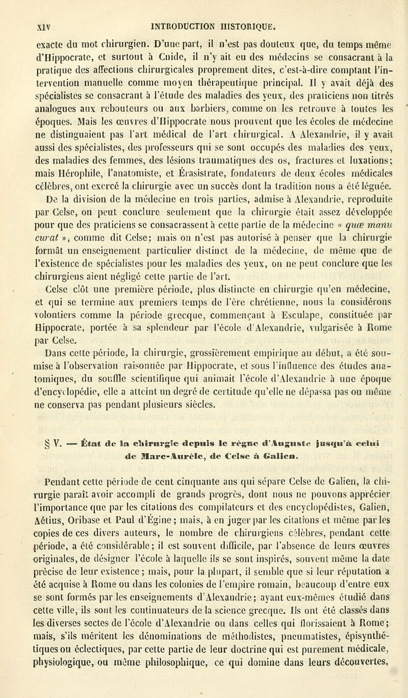 exacte du mot chirurgien. D'une part, il n'est pas douteux que, du temps môme d'Hippocratc, et surtout à Guide, il n'y ait eu des médecins se consacrant à la pratique des affections chirurgicales proprement dites, c'est-à-dire, comptant l'in- tervention manuelle comme moyen thérapeutique principal. Il y avait déjà des spécialistes se consacrant à l'étude des maladies des yeux, des praticiens non titrés analogues aux rebouteurs ou aux barbiers, comme on les retrouve à toutes les époques. Mais les œuvres d'IIippocrate nous prouvent que les écoles de médecine ne distinguaient pas l'art médical de l'art chirurgical. A Alexandrie, il y avait aussi des spécialistes, des professeurs qui se sont occupés des maladies des yeux, des maladies des femmes, des lésions traumaliques des os, fractures et luxations; mais Hérophile, l'anatomiste, et Érasislrale, fondateurs de deux écoles médicales célèbres, ont exercé la chirurgie avec un succès dont la tradition nous a élé léguée. De la division de la médecine en trois parties, admise à Alexandrie, reproduite par Gelse, on peut conclure seulement que la chirurgie était assez développée pour que des praticiens se consacrassent à cette partie de la médecine « quœ manu curât », comme dit Celse; mais on n'est pas autorisé à penser que la chirurgie formât un enseignement particulier distinct de la médecine, de môme que de l'existence de spécialistes pour les maladies des yeux, on ne peut conclure que les chirurgiens aient négligé cette partie de l'art. Celse clôt une première période, plus distincte en chirurgie qu'en médecine, et qui se termine aux premiers temps de l'ère chrétienne, nous la considérons volontiers comme la période grecque, commençant à Esculape, constituée par Hippocrale, portée à sa splendeur par l'école d'Alexandrie, vulgarisée à Rome par Celse. Dans celte période, la chirurgie, grossièrement empirique au début, a élé sou- mise à l'observation raisonnée par Hippocrate, et sous l'influence des éludes ana- tomiques, du souffle scientifique qui animait l'école d'Alexandrie à une époque d'encyclopédie, elle a atteint un degré de certitude qu'elle ne dépassa pas ou même ne conserva pas pendant plusieurs siècles. § V. — État tic la cMrurgîc depuis le règne «l'Auguste jusqu'à celui de Marc-Aurcle, de Celse à Galien. Pendant cette période de cent cinquante ans qui sépare Celse de Galion, la chi- rurgie paraît avoir accompli de grands progrès, dont nous ne pouvons apprécier l'importance que par les citations des compilateurs et des encyclopédistes, Galien, Aétius, Oribase et Paul d'Égine ; mais, à en juger par les citations et même par les copies de ces divers auteurs, le nombre de chirurgiens célèbres, pendant cette période, a élé considérable; il est souvent difficile, par l'absence de leurs œuvres originales, de désigner l'école à laquelle ils se sont inspirés, souvent même la date précise de leur existence; mais, pour la plupart, il semble que si leur réputation a été acquise à Piome ou dans les colonies de l'empire romain, beaucoup d'entre eux se sont formés par les enseignements d'Alexandrie; ayant eux-mêmes étudié dans celte ville, ils sont les continuateurs de la science grecque. Ils ont été classés dans les diverses sectes de l'école d'Alexandrie ou dans celles qui florissaient à Rome; mais, s'ils méritent les dénominations de mélhodistes, pneumatistes, épisynthé- tiques ou éclectiques, par cette partie de leur doctrine qui est purement médicale, physiologique, ou même philosophique, ce qui domine dans leurs découvertes,