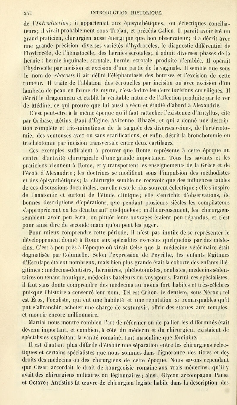 de Y Introduction; il appartenait aux épisynthétiques, ou éclectiques concilia- teurs; il vivait probablement sous Trajan, et précéda Galien. Il paraît avoir été un grand praticien, chirurgien aussi énergique que bon observateur; il a décrit avec une grande précision diverses variétés d'hydrocèles, le diagnostic différentiel de rhydrocèle, de l'hématocèle, des hernies scrolales; il admit diverses phases de la hernie : hernie inguinale, scrolale, hernie scrolale produite d'emblée. Il opérait l'hydrocèle par incision et excision d'une partie de la vaginale. Il semble que sous le nom de rhacosis il ait défini l'éléphantiasis des bourses et l'excision de cette tumeur. Il traite de l'ablation des écrouelles par incision ou avec excision d'un lambeau de peau en forme de myrte, c'est-à-dire les deux incisions curvilignes. Il décrit le dragonneau et établit la véritable nature de l'affection produite par le ver de Médine, ce qui prouve que lui aussi a vécu et étudié d'abord à Alexandrie. C'est peut-être à la même époque qu'il faut rattacher l'existence d'Antyllus, cité par Oribase, Aélius, Paul d'Égine, Avicenne, Rhazès, et qui a donné une descrip- tion complète et très-minutieuse de la saignée des diverses veines, de l'artérioto- mie, des ventouses avec ou sans scarifications, et enfin, décrit la bronchotomie ou trachéotomie par incision transversale entre deux cartilages. Ces exemples suffiraient à prouver que Rome représente à cette époque un centre d'activité chirurgicale d'une grande importance. Tous les savants et les praticiens viennent à Rome, et y transportent les enseignements de la Grèce et de l'école d'Alexandrie; les doctrines se modifient sous l'impulsion des méthodistes et des épisynthétiques; la chirurgie semble ne recevoir que des influences faibles de ces discussions doctrinales, car elle reste le plus souvent éclectique ; elle s'inspire de l'anatomie et surtout de l'étude clinique; elle s'enrichit d'observations, de bonnes descriptions d'opérations, que pendant plusieurs siècles les compilateurs s'approprieront en les dénaturant' quelquefois ; malheureusement, les chirurgiens semblent avoir peu écrit, ou plutôt leurs ouvrages étaient peu répandus, et c'est pour ainsi dire de seconde main qu'on peut les juger. Pour mieux comprendre cette période, il n'est pas inutile de se représenter le développement donné à Rome aux spécialités exercées quelquefois par des méde- cins. C'est à peu près à l'époque où vivait Celse que la médecine vétérinaire était dogmatisée par Columelle. Selon l'expression de Peyrilhe, les enfants légitimes d'Esculape étaient nombreux, mais bien plus grande était la cohorte des enfants illé- gitimes : médecins-dentistes, herniaires, phébotomisles, oculistes, médecins séden- taires ou tenant boutique, médecins bateleurs ou voyageurs. Parmi ces spécialistes, il faut sans doute comprendre des médecins au moins fort habiles et très-célèbres puisque l'histoire a conservé leur nom. Tel est Crilon, le dentiste, sous Néron; tel est Éros, l'oculiste, qui eut une habileté et une réputation si remarquables qu'il put s'affranchir, acheter une charge de sextumvir, offrir des statues aux temples, et mourir encore millionnaire. Martial nous montre combien l'art de réformer ou de pallier les difformités était devenu important, et combien, à côté du médecin et du chirurgien, existaient de spécialistes exploitant la vanité romaine, tant masculine que féminine. Il est d'autant plus difficile d'établir une séparation entre les chirurgiens éclec- tiques et certains spécialistes que nous sommes dans l'ignorance des titres et des droits des médecins ou des chirurgiens de cette époque. Nous savons cependant que César accordait le droit de bourgeoisie romaine aux vrais médecins; qu'il y avait des chirurgiens militaires ou légionnaires; ainsi, Glycon accompagna Pansa et Octave; Antistius fit œuvre de chirurgien légiste habile dans la description des