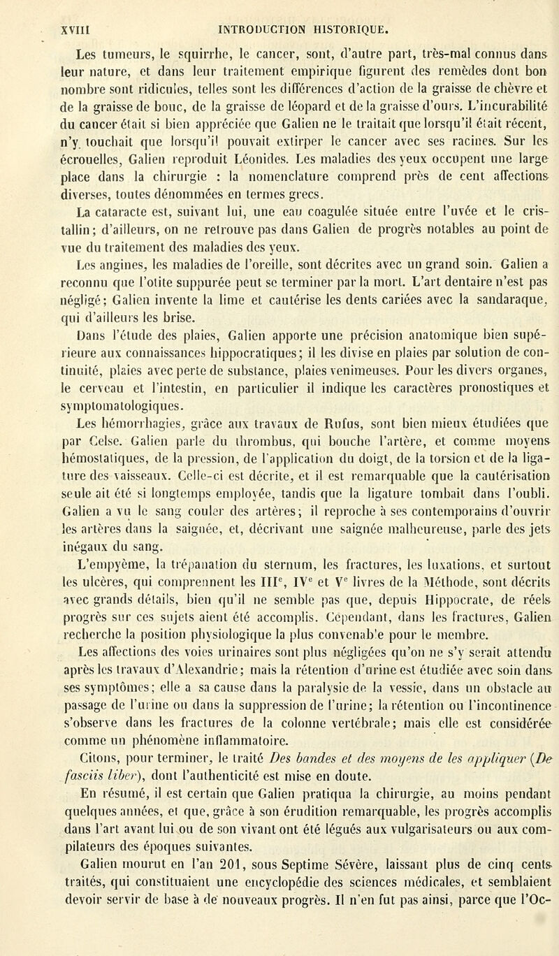 Les tumeurs, le squirrhe, le cancer, sont, d'autre part, très-mal connus dans leur nature, et dans leur traitement empirique figurent des remèdes dont bon nombre sont ridicules, telles sont les différences d'action de la graisse de chèvre et de la graisse de bouc, de la graisse de léopard et de la graisse d'ours. L'incurabilité du cancer était si bien appréciée que Galien ne le traitait que lorsqu'il éîait récent, n'y. touchait que lorsqu'il pouvait extirper le cancer avec ses racines. Sur les écrouelles, Galien reproduit Léonides. Les maladies des yeux occupent une large place dans la chirurgie : la nomenclature comprend près de cent affections diverses, toutes dénommées en termes grecs. La cataracte est, suivant lui, une eau coagulée située entre l'uvée et le cris- tallin; d'ailleurs, on ne retrouve pas dans Galien de progrès notables au point de vue du traitement des maladies des yeux. Les angines, les maladies de l'oreille, sont décrites avec un grand soin. Galien a reconnu que l'otite suppurée peut se terminer par la mort. L'art dentaire n'est pas négligé; Galien invente la lime et cautérise les dents cariées avec la sandaraque. qui d'ailleurs les brise. Dans l'étude des plaies, Galien apporte une précision anatomique bien supé- rieure aux connaissances hippocratiques; il les divise en plaies par solution de con- tinuité, plaies avec perte de substance, plaies venimeuses. Pour les divers organes, le cerveau et l'intestin, en particulier il indique les caractères pronostiques et symptomatologiques. Les hémorrhagies, grâce aux travaux de Rufus, sont bien mieux étudiées que par Celse. Galien parle du ihrombus, qui bouche l'artère, et comme moyens hémostatiques, de la pression, de l'application du doigt, de la torsion et de la liga- ture des vaisseaux. Celle-ci est décrite, et il est remarquable que la cautérisation seule ait été si longtemps employée, tandis que la ligature tombait dans l'oubli. Galien a vu le sang couler des artères; il reproche à ses contemporains d'ouvrir les artères dans la saignée, et, décrivant une saignée malheureuse, parle des jets inégaux du sang. L'empyème, la trépanation du sternum, les fractures, les luxations, et surtout les ulcères, qui comprennent les IIIe, IVe et Ve livres de la Méthode, sont décrits avec grands détails, bien qu'il ne semble pas que, depuis Hippocrale, de réels progrès sur ces sujets aient été accomplis. Cependant, dans les fractures, Galien recherche la position physiologique la plus convenab'e pour le membre. Les affections des voies urinaires sont plus négligées qu'on ne s'y serait attendu après les travaux d'Alexandrie; mais la rétention d'urine est étudiée avec soin dans ses symptômes; elle a sa cause dans la paralysie de la vessie, dans un obstacle aw passage de l'urine ou dans la suppression de l'urine; la rétention ou l'incontinence s'observe dans les fractures de la colonne vertébrale; mais elle est considérée comme un phénomène inflammatoire. Citons, pour terminer, le traité Des bandes et des moyens de les appliquer (De fasciis liber), dont l'authenticité est mise en doute. En résumé, il est certain que Galien pratiqua la chirurgie, au moins pendant quelques années, ei que, grâce à son érudition remarquable, les progrès accomplis dans l'art avant lui ou de son vivant ont été légués aux vulgarisateurs ou aux com- pilateurs des époques suivantes. Galien mourut en l'an 201, sous Septime Sévère, laissant plus de cinq cents traités, qui constituaient une encyclopédie des sciences médicales, et semblaient devoir servir de base à de nouveaux progrès. Il n'en fut pas ainsi, parce que l'Oc-