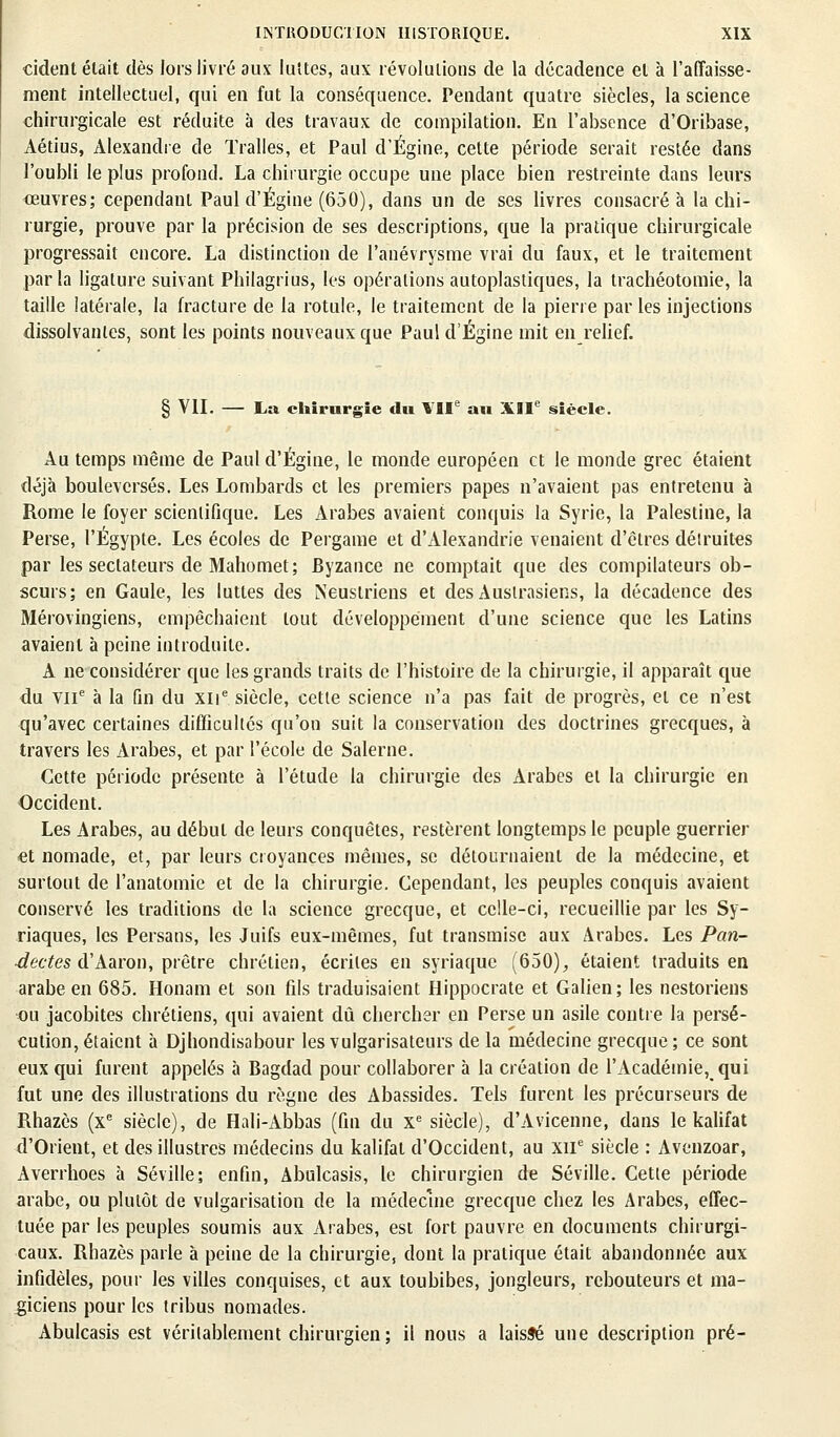 cident était dès lors livré aux luîtes, aux révolutions de la décadence et à l'affaisse- ment intellectuel, qui en fut la conséquence. Pendant quatre siècles, la science chirurgicale est réduite à des travaux de compilation. En l'absence d'Oribase, Aétius, Alexandre de Tralles, et Paul d'Égine, cette période serait restée dans l'oubli le plus profond. La chirurgie occupe une place bien restreinte dans leurs œuvres; cependant Paul d'Égine (650), dans un de ses livres consacré à la chi- rurgie, prouve par la précision de ses descriptions, que la pratique chirurgicale progressait encore. La distinction de l'anévrysme vrai du faux, et le traitement parla ligature suivant Philagrius, les opérations autoplastiques, la trachéotomie, la taille latérale, la fracture de la rotule, le traitement de la pierre par les injections dissolvantes, sont les points nouveaux que Paul d'Égine mit en relief. § VII. — La chirurgie du VIIe au XIIe siècle. Au temps même de Paul d'Égine, le monde européen et le monde grec étaient déjà bouleversés. Les Lombards et les premiers papes n'avaient pas entretenu à Rome le foyer scientifique. Les Arabes avaient conquis la Syrie, la Palestine, la Perse, l'Egypte. Les écoles de Pergame et d'Alexandrie venaient d'êtres détruites par les sectateurs de Mahomet; Byzance ne comptait que des compilateurs ob- scurs; en Gaule, les luttes des INeustriens et des Auslrasiens, la décadence des Mérovingiens, empêchaient tout développement d'une science que les Latins avaient à peine introduite. A ne considérer que les grands traits de l'histoire de la chirurgie, il apparaît que du VIIe à la fin du xne siècle, cette science n'a pas fait de progrès, et ce n'est qu'avec certaines difficultés qu'on suit la conservation des doctrines grecques, à travers les Arabes, et par l'école de Salerne. Cette période présente à l'étude la chirurgie des Arabes et la chirurgie en Occident. Les Arabes, au début de leurs conquêtes, restèrent longtemps le peuple guerrier et nomade, et, par leurs croyances mêmes, se détournaient de la médecine, et surtout de l'anatomie et de la chirurgie. Cependant, les peuples conquis avaient conservé les traditions de la science grecque, et celle-ci, recueillie par les Sy- riaques, les Persans, les Juifs eux-mêmes, fut transmise aux Arabes. Les Pan- ■dectes d'Aaron, prêtre chrétien, écrites en syriaque (650), étaient traduits en arabe en 685. Honam et son fils traduisaient Hippocrate et Galien; les nestoriens ou jacobites chrétiens, qui avaient dû chercher en Perse un asile contre la persé- cution, étaient à Djhondisabour les vulgarisateurs de la médecine grecque; ce sont eux qui furent appelés à Bagdad pour collaborer à la création de l'Académie, qui fut une des illustrations du règne des Abassides. Tels furent les précurseurs de Rhazès (xe siècle), de Hali-Abbas (fin du xe siècle), d'Avicenne, dans le kalifat d'Orient, et des illustres médecins du kalifat d'Occident, au XIIe siècle : Avcnzoar, Averrhoes à Séville; enfin, Abulcasis, le chirurgien de Séville. Cette période arabe, ou plutôt de vulgarisation de la médecine grecque chez les Arabes, effec- tuée par les peuples soumis aux Arabes, est fort pauvre en documents chirurgi- caux. Rhazès parle à peine de la chirurgie, dont la pratique était abandonnée aux infidèles, pour les villes conquises, et aux toubibes, jongleurs, rebouteurs et ma- giciens pour les tribus nomades. Abulcasis est véritablement chirurgien ; il nous a laissé une description pré-