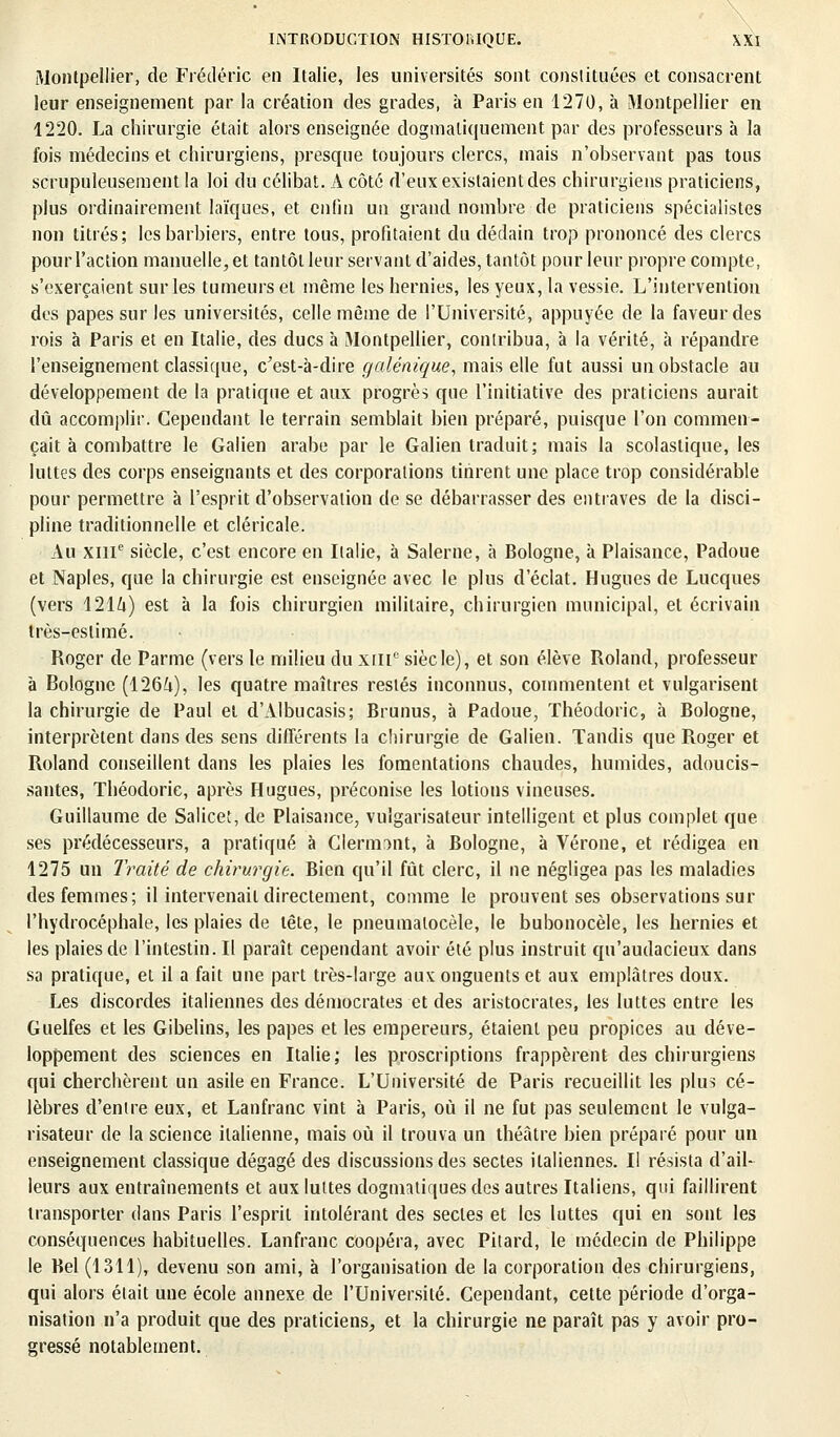 Montpellier, de Frédéric en Italie, les universités sont constituées et consacrent leur enseignement par la création des grades, à Paris en 1270, à Montpellier en 1220. La chirurgie était alors enseignée dogmatiquement par des professeurs à la fois médecins et chirurgiens, presque toujours clercs, mais n'observant pas tous scrupuleusement la loi du célibat. À côté d'eux existaient des chirurgiens praticiens, plus ordinairement laïques, et enfin un grand nombre de praticiens spécialistes non titrés; les barbiers, entre tous, profitaient du dédain trop prononcé des clercs pour l'action manuelle, et tantôt leur servant d'aides, tantôt pour leur propre compte, s'exerçaient sur les tumeurs et même les hernies, les yeux, la vessie. L'intervention des papes sur les universités, celle même de l'Université, appuyée de la faveur des rois à Paris et en Italie, des ducs à Montpellier, contribua, à la vérité, à répandre l'enseignement classique, c'est-à-dire galénique, mais elle fut aussi un obstacle au développement de la pratique et aux progrès que l'initiative des praticiens aurait dû accomplir. Cependant le terrain semblait bien préparé, puisque l'on commen- çait à combattre le Galien arabe par le Galien traduit; mais la scolaslique, les luttes des corps enseignants et des corporations tinrent une place trop considérable pour permettre à l'esprit d'observation de se débarrasser des entraves de la disci- pline traditionnelle et cléricale. x\u XIIIe siècle, c'est encore en Italie, à Salerne, à Bologne, à Plaisance, Padoue et Naples, que la chirurgie est enseignée avec le plus d'éclat. Hugues de Lucques (vers 121Zi) est à la fois chirurgien militaire, chirurgien municipal, et écrivain très-eslimé. Roger de Parme (vers le milieu du xili0 siècle), et son élève Roland, professeur à Bologne (126i), les quatre maîtres restés inconnus, commentent et vulgarisent la chirurgie de Paul et d'Albucasis; Brunus, à Padoue, ïhéodoric, à Bologne, interprètent dans des sens différents la chirurgie de Galien. Tandis que Roger et Roland conseillent dans les plaies les fomentations chaudes, humides, adoucis- santes, Théodorie, après Hugues, préconise les lotions vineuses. Guillaume de Salicet, de Plaisance, vulgarisateur intelligent et plus complet que ses prédécesseurs, a pratiqué à Clenmnt, à Bologne, à Vérone, et rédigea en 1275 un Traité de chirurgie. Bien qu'il fût clerc, il ne négligea pas les maladies des femmes; il intervenait directement, comme le prouvent ses observations sur l'hydrocéphale, les plaies de tête, le pneumalocèle, le bubonocèle, les hernies et les plaies de l'intestin. Il paraît cependant avoir été plus instruit qu'audacieux dans sa pratique, et il a fait une part très-large aux onguents et aux emplâtres doux. Les discordes italiennes des démocrates et des aristocrates, les luttes entre les Guelfes et les Gibelins, les papes et les empereurs, étaient peu propices au déve- loppement des sciences en Italie; les proscriptions frappèrent des chirurgiens qui cherchèrent un asile en France. L'Université de Paris recueillit les plus cé- lèbres d'entre eux, et Lanfranc vint à Paris, où il ne fut pas seulement le vulga- risateur de la science italienne, mais où il trouva un théâtre bien préparé pour un enseignement classique dégagé des discussions des sectes italiennes. Il résista d'ail- leurs aux entraînements et aux luttes dogmatiques des autres Italiens, qui faillirent transporter dans Paris l'esprit intolérant des sectes et les luttes qui en sont les conséquences habituelles. Lanfranc coopéra, avec Pitard, le médecin de Philippe le Bel (1311), devenu son ami, à l'organisation de la corporation des chirurgiens, qui alors était une école annexe de l'Université. Cependant, cette période d'orga- nisation n'a produit que des praticiens, et la chirurgie ne paraît pas y avoir pro- gressé notablement.