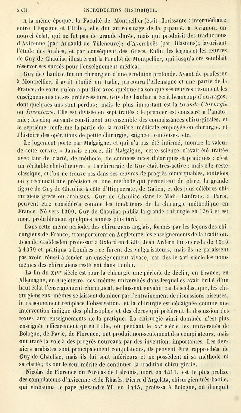 A la même époque, la Faculté de Montpellier [était florissante : intermédiaire entre l'Espagne et l'Italie, elle dut au voisinage de la papauté, à Avignon, un nouvel éclat, qui ne fut pas de grande durée, mais qui produisit des traductions d'Avicenne (par Arnauld de Villeneuve); d'Averrhoës (par Blasnius); favorisant, l'étude des Arabes, et par conséquent des Grecs. Enfin, les leçons et les œuvres de Guy de Chauliac illustrèrent la Faculté de Montpellier, qui jusqu'alors semblait réserver ses succès pour l'enseignement médical. Guy de Chauliac fut un chirurgien d'une érudition profonde. Avant de professer à Montpellier, il avait étudié en Italie, parcouru l'Allemagne et une partie de la France, de sorte qu'on a pu dire avec quelque raison que ses œuvres résument les enseignements de ses prédécesseurs. Guy de Chauliac a écrit beaucoup d'ouvrages, dont quelques-uns sont perdus; mais le plus important est la Grande Chirurgie ou Inventaire. Elle est divisée en sept traités : le premier est consacré à l'analo- mie; les cinq suivants constituent un ensemble des connaissances chirurgicales, et le septième renferme la partie de la matière médicale employée en chirurgie, et l'histoire des opérations de petite chirurgie, saignée, ventouses, etc. Le jugement porté par Malgaigne, et qui n'a pas été infirmé, montre la valeur de celte œuvre. « Jamais encore, dit Malgaigne, cette science n'avait été traitée avec tant de clarté, de méthode, de connaissances théoriques et pratiques : c'est un véritable chef-d'œuvre. » La chirurgie de Guy était très-aclive ; mais elle reste classique, et l'on ne trouve pas dans ses œuvres de progrès remarquables, toutefois on y reconnaît une précision cl une méthode qui permettent de placer la grande figure de Guy de Chauliac a côté d'Hippocrate, de Galien, et des plus célèbres chi- rurgiens grecs ou arabisles. Guy de Chauliac dans le Midi, Lanfranc à Paris, peuvent être considérés comme les fondateurs de la chirurgie méthodique en France. Né vers 1300, Guy de Chauliac publia la grande chirurgie en 1363 et est mort probablement quelques années plus tard. Dans cette môme période, des chirurgiens anglais, formés par les leçons des chi- rurgiens de France, transportèrent en Angleterre les enseignements de la tradition. Jean de Gaddesden professait à Oxford en 1320, Jean Ardern lui succéda de 1369 à 1370 et pratiqua à Londres : ce furent des vulgarisateurs, mais ils ne paraissent pas avoir réussi à fonder un enseignement vivace, car dès le xve siècle les noms mêmes des chirurgiens restèrent dans l'oubli. La fin du xive siècle est pour la chirurgie une période de déclin, en France, en Allemagne, en Angleterre, ces mêmes universités dans lesquelles avait brillé d'un haut éclat l'enseignement chirurgical, se laissent envahir parla scolasiique, les chi- rurgiens eux-mêmes se laissent dominer par l'entraînement de discussions oiseuses, le raisonnement remplace l'observation, et la chirurgie est dédaignée comme une intervention indigne des philosophes et des clercs qui préfèrent la discussion des textes aux enseignements de la pratique. La chirurgie ainsi dominée n'est plus enseignée efficacement qu'en Italie, où pendant le XVe siècle les universités de Bologne, de Pavie, de Florence, ont produit non-seulement des compilateurs, mais ont tracé la voie à des progrès nouveaux par des inventions importantes. Les der- niers arabisles sont principalement compilateurs, ils peuvent être rapprochés de Guy de Chauliac, mais ils lui sont inférieurs et ne possèdent ni sa méthode ni sa clarté; ils ont le seul mérite de continuer la tradition chirurgicale. Nicolas de Florence ou Nicolas de Falconis, mort en 1611, est le plus prolise des compilateurs d'Avicenne etde Rhasès. Pierre d'Argelata, chirurgien très-habile, qui embauma le pape Alexandre VI, en la!5, professa à Bologne, où il acquit