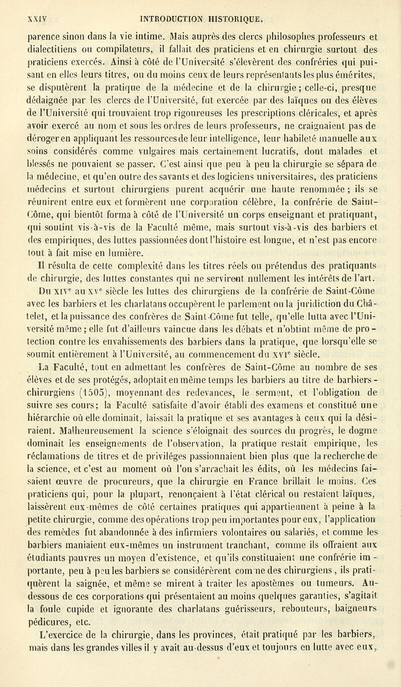 parence sinon dans la vie intime. Mais auprès des clercs philosophes professeurs et dialectitiens ou compilateurs, il fallait des praticiens et en chirurgie surtout des praticiens exercés. Ainsi à côté de l'Université s'élevèrent des confréries qui pui- sant en elles leurs titres, ou du moins ceux de leurs représentants les plus émérites, se disputèrent la pratique de la médecine et de la chirurgie; celle-ci, presque dédaignée par les clercs de l'Université, fut exercée par des laïques ou des élèves de l'Université qui trouvaient trop rigoureuses les prescriptions cléricales, et après avoir exercé au nom et sous les ordres de leurs professeurs, ne craignaient pas de déroger en appliquant les ressourcesde leur intelligence, leur habileté manuelle aux soins considérés comme vulgaires mais certainement lucratifs, dont malades et blessés ne pouvaient se passer. C'est ainsi que peu à peu la chirurgie se sépara de la médecine, et qu'en outre des savants et des logiciens universitaires, des praticiens médecins et surtout chirurgiens purent acquérir une haute renommée ; ils se réunirent entre eux et formèrent une corporation célèbre, la confrérie de Saint- Côme, qui bientôt forma à côté de l'Université un corps enseignant et pratiquant, qui soutint vis-à-vis de la Faculté même, mais surtout vis-à-vis des barbiers et des empiriques, des luttes passionnées dont l'histoire est longue, et n'est pas encore tout à fait mise en lumière. Il résulta de cette complexité dans les titres réels ou prétendus des pratiquants de chirurgie, des luttes constantes qui ne servirent nullement les intérêts de l'art. Du XIVe au xve siècle les luttes des chirurgiens de la confrérie de Saint-Côme avec les barbiers et les charlatans occupèrent le parlement ou la juridiction du Châ- telet, et la puissance des confrères de Saint-Côme fut telle, qu'elle lutta avec l'Uni- versité même ; elle fut d'ailleurs vaincue dans les débats et n'obtint même de pro- tection contre les envahissements des barbiers dans la pratique, que lorsqu'elle se soumit entièrement à l'Université, au commencement du xvie siècle. La Faculté, tout en admettant les confrères de Saint-Côme au nombre de ses élèves et de ses protégés, adoptait en même temps les barbiers au titre de barbiers- chirurgiens (1505), moyennant des redevances, le serment, et l'obligation de suivre ses cours; la Faculté satisfaite d'avoir établi des examens et constitué une hiérarchie où elle dominait, laissait la pratique et ses avantages à ceux qui la dési- raient. Malheureusement la science s'éloignait des sources du progrès, le dogme dominait les enseignements de l'observation, la pratique restait empirique, les réclamations de litres et de privilèges passionnaient bien plus que la recherche de la science, et c'est au moment où l'on s'arrachait les édits, où les médecins fai- saient œuvre de procureurs, que la chirurgie en France brillait le moins. Ces praticiens qui, pour la plupart, renonçaient à l'état clérical ou restaient laïques, laissèrent eux-mêmes de côté certaines pratiques qui appartiennent à peine à la petite chirurgie, comme des opérations trop peu importantes pour eux, l'application- des remèdes fut abandonnée à des infirmiers volontaires ou salariés, et comme les barbiers maniaient eux-mêmes un instrument tranchant, comme ils offraient aux étudiants pauvres un moyen d'existence, et qu'ils constituaient une confrérie im - portante, peu à peu les barbiers se considérèrent comne des chirurgiens, ils prati- quèrent la saignée, et même se mirent à traiter les apostèmes ou tumeurs. Au- dessous de ces corporations qui présentaient au moins quelques garanties, s'agitait la foule cupide et ignorante des charlatans guérisseurs, rebouteurs, baigneurs pédicures, etc. L'exercice de la chirurgie, dans les provinces, était pratiqué par les barbiers, mais dans les grandes villes il y avait au-dessus d'eux et toujours en lutte avec eux.