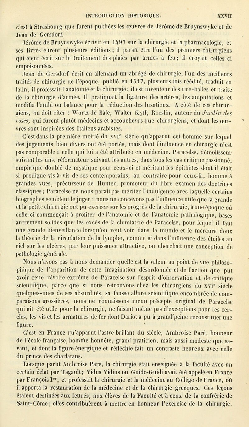 c'est à Strasbourg que furent publiées les œuvres de Jérôme de Bruynswyke et de Jean de Gersdorf. Jérôme de Bruynswyke écrivit en li97 sur la chirurgie et la pharmacologie, et ses livres eurent plusieurs éditions ; il paraît être l'un des premiers chirurgiens qui aient écrit sur le traitement des plaies par armes à feu; il croyait celles-ci empoisonnées. Jean de Gersdorf écrit en allemand un abrégé de chirurgie, l'un des meilleurs traités de chirurgie de l'époque, publié en 1517, plusieurs fois réédité, traduit en latin ; il professait Fanatomie et la chirurgie; il est inventeur des lire-balles et traite de la chirurgie d'armée. Il pratiquait la ligature des artères, les amputations et modifia l'ambi ou balance pour la réduction des luxations. À côté de ces chirur- giens, on doit citer : Wurtz de Bàle, Walter fiyff, Roeslin, auteur du Jardin des roses, qui furent plutôt médecins et accoucheurs que chirurgiens, et dont les œu- vres sont inspirées des Italiens arabistes. C'est dans la première moitié du xvie siècle qu'apparut cet homme sur lequel des jugements bien divers ont été portés, mais dont l'influence en chirurgie n'est pas comparable à celle qui lui a été attribuée en médecine. Paracelse, démolisseur, suivant les uns, réformateur suivant les autres, dans tous les cas critique passionné, empirique doublé de mystique pour ceux-ci et méritant les épithètes dont il était si prodigue vis-à-vis de ses contemporains, au contraire pour ceux-là, homme à grandes vues, précurseur de Hunter, promoteur du libre examen des doctrines classiques; Paracclse ne nous paraît pas mériter l'indulgence avec laquelle certains biographes semblent le juger : nous ne concevons pas l'influence utile que la grande et la petite chirurgie ont pu exercer sur les progrès de la chirurgie, à une époque où celle-ci commençait à profiter de Fanatomie et de Fanatomie pathologique, bases autrement solides que les excès de la chimiatrie de Paracelse, pour lequel il faut une grande bienveillance lorsqu'on veut voir dans la mumie et le mercure doux la théorie de la circulation de la lymphe, comme si dans l'influence des étoiles au ciel sur les ulcères, par leur puissance attractive, on cherchait une conception de pathologie générale. Nous n'avons pas à nous demander quelle est la valeur au point de vue philoso- phique de l'apparition de cette imagination désordonnée et de l'action que put avoir cette révolte extrême de Paracelse sur l'esprit d'observation et de critique scientifique, parce que si nous retrouvons chez les chirurgiens du xvi3 siècle quelques-unes de ses absurdités, sa fausse allure scientifique encombrée de com- paraisons grossières, nous ne connaissons aucun précepte original de Paracelse qui ait été utile pour la chirurgie, ne faisant même pas d'exceptions pour les cer- cles, les vis et les armatures de fer dont Dariot a pu à grand'peine reconstituer une figure. C'est en France qu'apparut l'astre brillant du siècle, Ambroise Paré, honneur de l'école française, homme honnête, grand praticien, mais aussi modeste que sa- vant, et dont la figure énergique et réfléchie fait un contraste heureux avec celle du prince des charlatans. Lorsque parut Ambroise Paré, la chirurgie était enseignée à la faculté avec un certain éclat par Tagault; Yidus Vidius ou Guido-Guidi avait été appelé en France par François Ier, et professait la chirurgie et la médecine au Collège de France, où il apporta la restauration de la médecine et de la chirurgie grecques. Ces leçons étaient destinées aux lettrés, aux élèves de la Faculté et à ceux de la confrérie de Saint-Côme; elles contribuèrent à mettre en honneur l'exercice de la chirurgie.