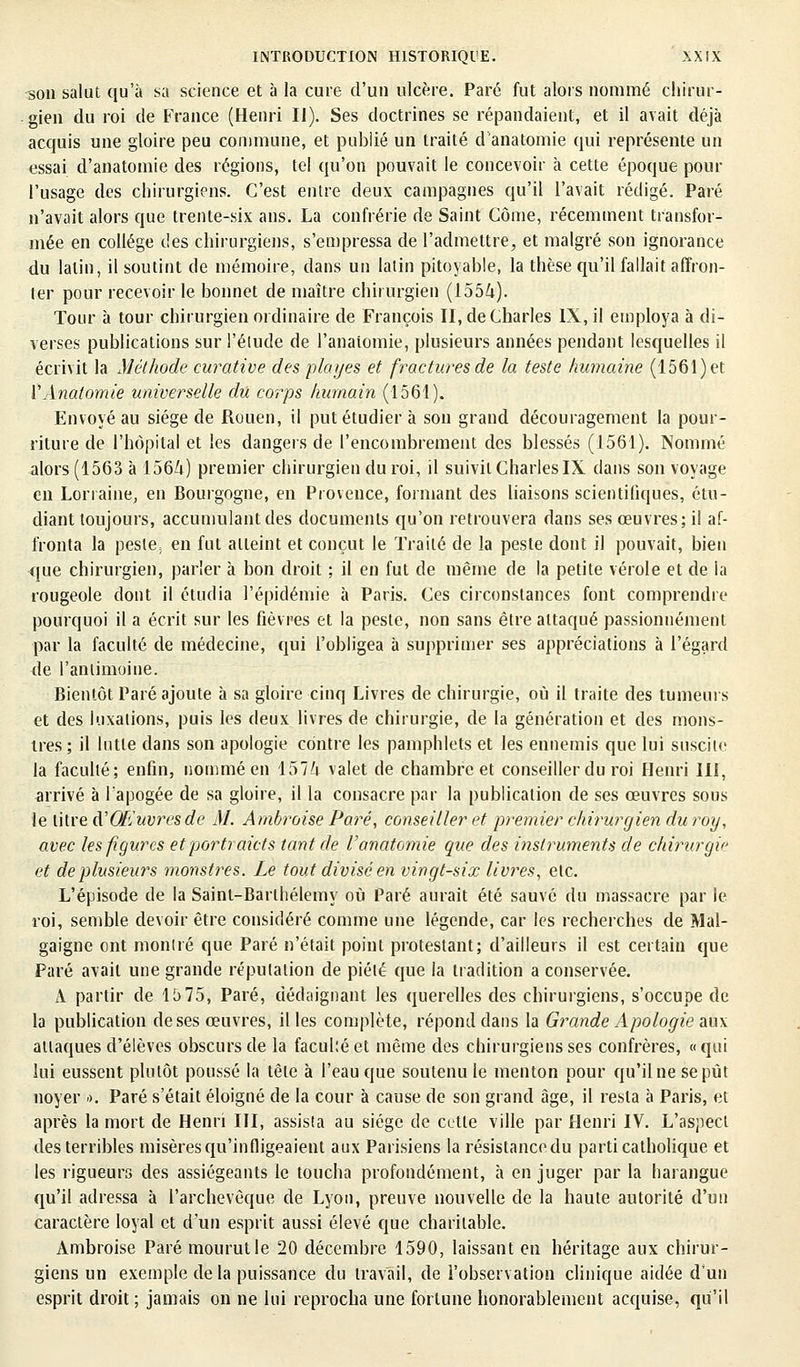 3011 salut qu'à sa science et à la cure d'un ulcère. Paré fut alors nommé chirur- gien du roi de France (Henri II). Ses doctrines se répandaient, et il avait déjà acquis une gloire peu commune, et publié un traité d'anatomie qui représente un essai d'anatomie des régions, tel qu'on pouvait le concevoir à cette époque pour l'usage des chirurgiens. C'est entre deux campagnes qu'il l'avait rédigé. Paré n'avait alors que trente-six ans. La confrérie de Saint Corne, récemment transfor- mée en collège des chirurgiens, s'empressa de l'admettre, et malgré son ignorance du latin, il soutint de mémoire, dans un latin pitoyable, la thèse qu'il fallait affron- ter pour recevoir le bonnet de maître chirurgien (1554). Tour à tour chirurgien ordinaire de François II, de Charles IX, il employa à di- verses publications sur l'élude de l'anaiomie, plusieurs années pendant lesquelles il écrivit la Méthode curative des plcnjes et fractures de la teste humaine (1561) et VAnatomie universelle du corps humain (1561). Envoyé au siège de Rouen, il put étudier à son grand découragement la pour- riture de l'hôpital et les dangers de l'encombrement des blessés (1561). Nommé alors (1563 à 1564) premier chirurgien du roi, il suivit Charles IX dans son voyage en Lorraine, en Bourgogne, en Provence, formant des liaisons scientifiques, étu- diant toujours, accumulant des documents qu'on retrouvera dans ses œuvres; il af- fronta la peste, en fut atteint et conçut le Traité de la peste dont il pouvait, bien que chirurgien, parler à bon droit ; il en fut de même de la petite vérole et de la rougeole dont il étudia l'épidémie à Paris. Ces circonstances font comprendre pourquoi il a écrit sur les fièvres et la peste, non sans être attaqué passionnément par la faculté de médecine, qui l'obligea à supprimer ses appréciations à l'égard de l'antimoine. Bientôt Paré ajoute à sa gloire cinq Livres de chirurgie, où il traite des tumeurs et des luxations, puis les deux livres de chirurgie, de la génération et des mons- tres; il lutte dans son apologie contre les pamphlets et les ennemis que lui suscite la faculté; enfin, nommé en 1574 valet de chambre et conseiller du roi Henri III, arrivé à lapogée de sa gloire, il la consacre par la publication de ses œuvres sous le titre dCOEuvresde M. Ambroise Paré, conseiller et premier chirurgien du roy, avec les figures et portraicts tant de Vanatomie que des instruments de chirurgie et de plusieurs monstres. Le tout divisé en vingt-six livres, etc. L'épisode de la Sainl-Barlhélemy où Paré aurait été sauvé du massacre par le roi, semble devoir être considéré comme une légende, car les recherches de Mal- gaigne ont mondé que Paré n'était point protestant; d'ailleurs il est certain que Paré avait une grande réputation de piété que la tradition a conservée. A partir de 15 75, Paré, dédaignant les querelles des chirurgiens, s'occupe de la publication de ses œuvres, il les complète, répond dans la Grande Apologie aux attaques d'élèves obscurs de la facuké et même des chirurgiens ses confrères, «qui lui eussent plutôt poussé la tète à l'eau que soutenu le menton pour qu'ilnesepût noyer ». Paré s'était éloigné de la cour à cause de son grand âge, il resta à Paris, et après la mort de Henri III, assista au siège de cette ville par Henri IV. L'aspect des terribles misères qu'infligeaient aux Parisiens la résistancedu parti catholique et les rigueurs des assiégeants le toucha profondément, à en juger par la harangue qu'il adressa à l'archevêque de Lyon, preuve nouvelle de la haute autorité d'un caractère loyal et d'un esprit aussi élevé que charitable. Ambroise Paré mourut le 20 décembre 1590, laissant en héritage aux chirur- giens un exemple delà puissance du travail, de l'observation clinique aidée d'un esprit droit ; jamais on ne lui reprocha une fortune honorablement acquise, qu'il