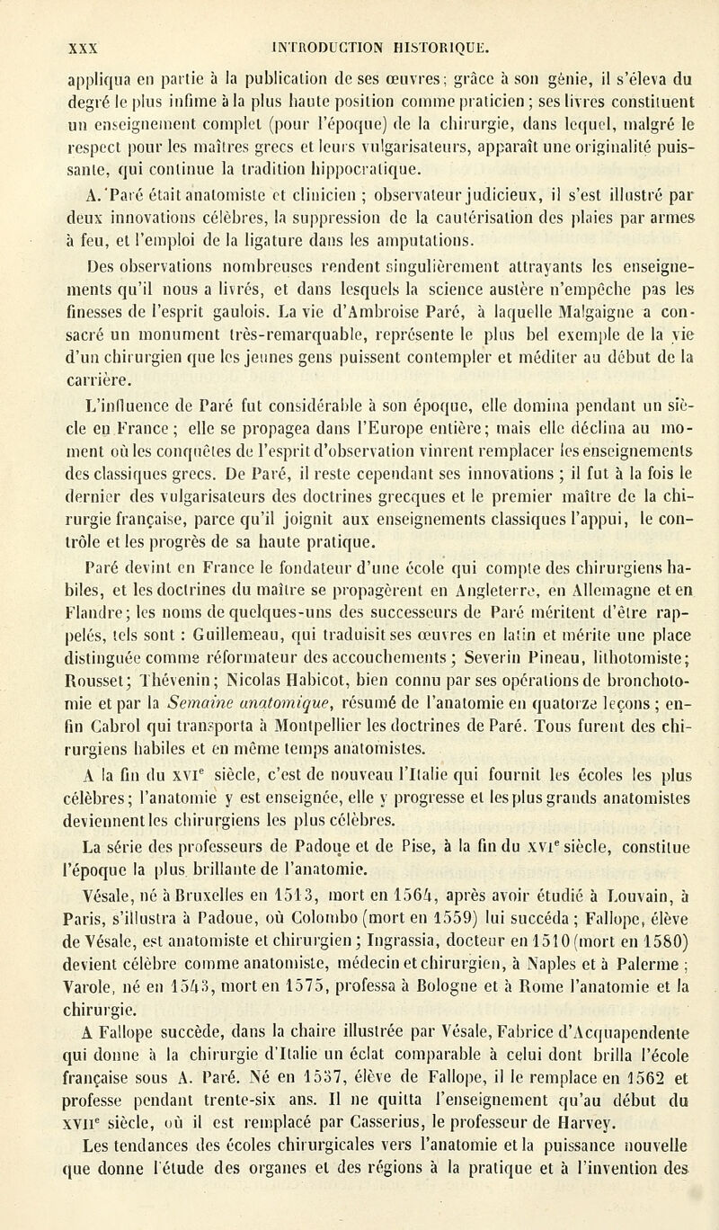 appliqua en partie à la publication de ses œuvres; grâce à son génie, il s'éleva du degré le plus infime à la plus haute position comme praticien ; ses livres constituent un enseignement complet (pour l'époque) de la chirurgie, dans lequel, malgré le respect pour les maîtres grecs et leurs vulgarisateurs, apparaît une originalité puis- sante, qui continue la tradition hippocratique. A.'Paré était analomiste et clinicien ; observateur judicieux, il s'est illustré par deux innovations célèbres, la suppression de la cautérisation des plaies par armes à feu, et l'emploi de la ligature dans les amputations. Des observations nombreuses rendent singulièrement attrayants les enseigne- ments qu'il nous a livrés, et dans lesquels la science austère n'empêche pas les finesses de l'esprit gaulois. La vie d'Ambroise Paré, à laquelle Malgaigne a con- sacré un monument très-remarquable, représente le plus bel exemple de la vie d'un chirurgien que les jeunes gens puissent contempler et méditer au début de la carrière. L'influence de Paré fut considérable à son époque, elle domina pendant un siè- cle en France; elle se propagea dans l'Europe entière; mais elle déclina au mo- ment où les conquêtes de l'esprit d'observation vinrent remplacer les enseignements des classiques grecs. De Paré, il reste cependant ses innovations ; il fut à la fois le dernier des vulgarisateurs des doctrines grecques et le premier maître de la chi- rurgie française, parce qu'il joignit aux enseignements classiques l'appui, le con- trôle et les progrès de sa haute pratique. Paré devint en France le fondateur d'une école qui compte des chirurgiens ha- biles, et les doctrines du maître se propagèrent en Angleterre, en Allemagne et en Flandre; les noms de quelques-uns des successeurs de Paré méritent d'être rap- pelés, tels sont : Guillemeau, qui traduisit ses œuvres en latin et mérite une place distinguée comme réformateur des accouchements ; Severin Pineau, lilhotomiste; Rousset; Thévenin; Nicolas Habicot, bien connu par ses opérations de broncholo- mie et par la Semaine unatomique, résumé de l'anatomie en quatorze leçons ; en- fin Cabrol qui transporta a Montpellier les doctrines de Paré. Tous furent des chi- rurgiens habiles et en même temps anatomistes. A la fin du XVIe siècle, c'est de nouveau l'Italie qui fournil les écoles les plus célèbres; l'anatomie y est enseignée, elle y progresse et les plus grands anatomistes deviennent les chirurgiens les plus célèbres. La série des professeurs de Padoue et de Pise, à la fin du xvie siècle, constitue l'époque la plus brillante de l'anatomie. Vésale, né à Bruxelles en 1513, mort en 1564, après avoir étudié à Louvain, 5 Paris, s'illustra à Padoue, où Colombo (mort en 1559) lui succéda ; Fallope, élève de Vésale, est anatomiste et chirurgien ; Ingrassia, docteur en 1510 (mort en 1580) devient célèbre comme anatomiste, médecin et chirurgien, à Naples et à Palerme ; Varole, né en 1543, mort en 1575, professa à Bologne et h Rome l'anatomie et la chirurgie. A Fallope succède, dans la chaire illustrée par Vésale, Fabrice d'Acquapendente qui donne à la chirurgie d'Italie un éclat comparable à celui dont brilla l'école française sous A. Paré. Né en 1537, élève de Fallope, il le remplace en 1562 et professe pendant trente-six ans. Il ne quitta l'enseignement qu'au début du XVIIe siècle, où il est remplacé par Casserius, le professeur de Harvey. Les tendances des écoles chirurgicales vers l'anatomie et la puissance nouvelle que donne l'élude des organes el des régions à la pratique et à l'invention des