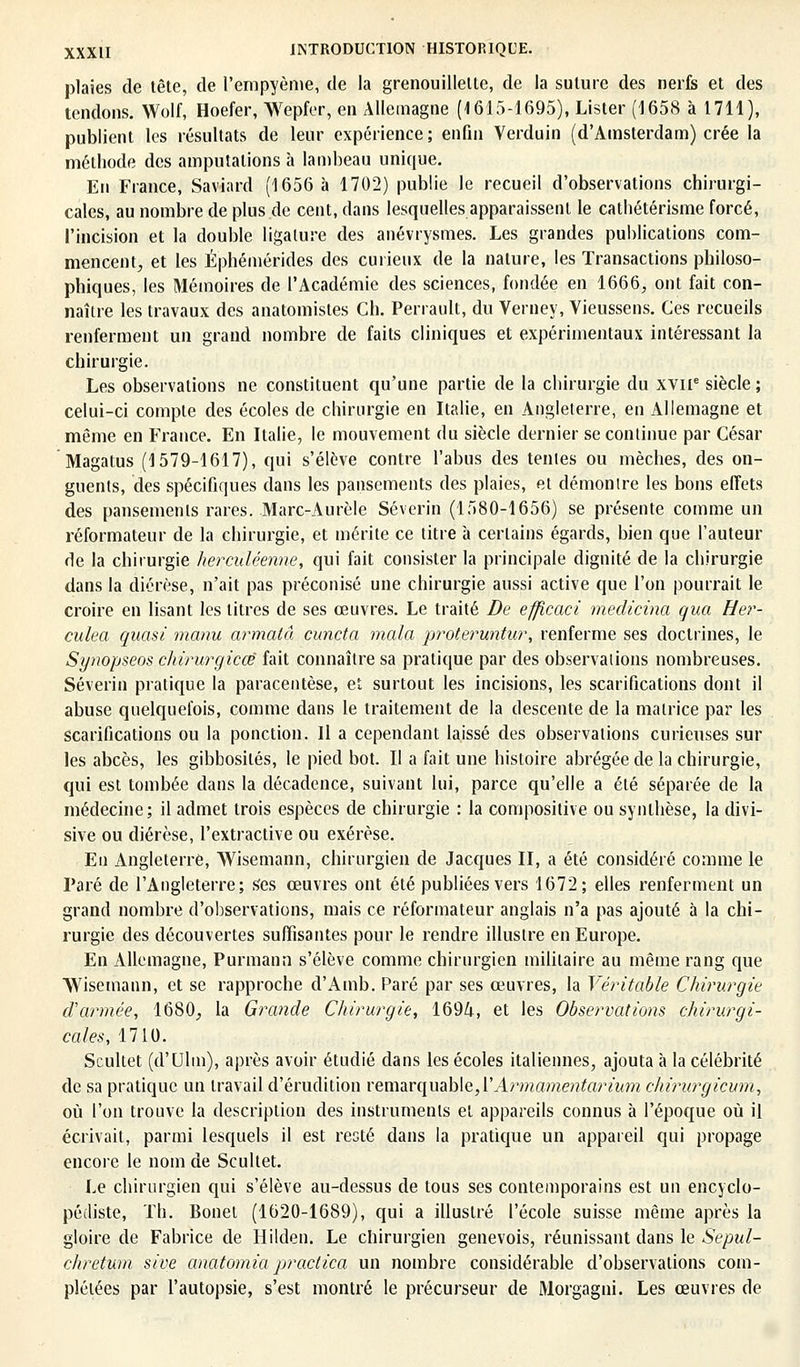 plaies de tête, de l'empyème, de la grenouMette, de la suture des nerfs et des tendons. Wolf, Hoefer, Wepfer, en Allemagne (1615-1695), Lister (1658 à 1711), publient les résultats de leur expérience; enfin Verduin (d'Amsterdam) crée la méthode des amputations h lambeau unique. En France, Saviard (1656 à 1702) publie le recueil d'observations chirurgi- cales, au nombre de plus de cent, dans lesquelles apparaissent le cathétérisme forcé, l'incision et la double ligature des anévrysmes. Les grandes publications com- mencent, et les Éphémérides des curieux de la nature, les Transactions philoso- phiques, les Mémoires de l'Académie des sciences, fondée en 1666, ont fait con- naître les travaux des anatomistes Ch. Perrault, du Verney, Vieussens. Ces recueils renferment un grand nombre de faits cliniques et expérimentaux intéressant la chirurgie. Les observations ne constituent qu'une partie de la chirurgie du XVIIe siècle ; celui-ci compte des écoles de chirurgie en Italie, en Angleterre, en Allemagne et même en France. En Italie, le mouvement du siècle dernier se continue par César Magatus (1579-1617), qui s'élève contre l'abus des tentes ou mèches, des on- guents, des spécifiques dans les pansements des plaies, et démonlre les bons effets des pansements rares. Marc-Aurèle Séverin (1580-1656) se présente comme un réformateur de la chirurgie, et mérite ce titre à certains égards, bien que l'auteur de la chirurgie herculéenne, qui fait consister la principale dignité de la chirurgie dans la diérèse, n'ait pas préconisé une chirurgie aussi active que l'on pourrait le croire en lisant les litres de ses œuvres. Le traité De efficaci medicina qua Her- culea quasi manu armatâ cuncta mala proteruntur, renferme ses doctrines, le Synopseos chirurgicœ fait connaître sa pratique par des observations nombreuses. Séverin pratique la paracentèse, et surtout les incisions, les scarifications dont il abuse quelquefois, comme dans le traitement de la descente de la matrice par les scarifications ou la ponction. Il a cependant laissé des observations curieuses sur les abcès, les gibbosilés, le pied bot. II a fait une histoire abrégée de la chirurgie, qui est tombée dans la décadence, suivant lui, parce qu'elle a été séparée de la médecine; il admet trois espèces de chirurgie : la composilive ou synthèse, la divi- sive ou diérèse, l'extractive ou exérèse. En Angleterre, Wisemann, chirurgien de Jacques II, a été considéré comme le Paré de l'Angleterre; Ses œuvres ont été publiées vers 1672; elles renferment un grand nombre d'observations, mais ce réformateur anglais n'a pas ajouté à la chi- rurgie des découvertes suffisantes pour le rendre illustre en Europe. En Allemagne, Purmann s'élève comme chirurgien militaire au même rang que AVisemann, et se rapproche d'Amb. Paré par ses œuvres, la Véritable Chirurgie d'armée, 1680, la Grande Chirurgie, 1694, et les Obse?'vations chirurgi- cales, 1710. Scultet (d'Ulm), après avoir étudié dans les écoles italiennes, ajouta à la célébrité de sa pratique un travail d'érudition remarquable, VArmamentarium chirurgicum, où l'on trouve la description des instruments et appareils connus à l'époque où il écrivait, parmi lesquels il est resté dans la pratique un appareil qui propage encore le nom de Scultet. Le chirurgien qui s'élève au-dessus de tous ses contemporains est un encyclo- pédiste, Th. Bonet (1620-1689), qui a illustré l'école suisse même après la gloire de Fabrice de Hilden. Le chirurgien genevois, réunissant dans le Sepul- chretum sive anatomia practica un nombre considérable d'observations com- plétées par l'autopsie, s'est montré le précurseur de Morgagni. Les œuvres de